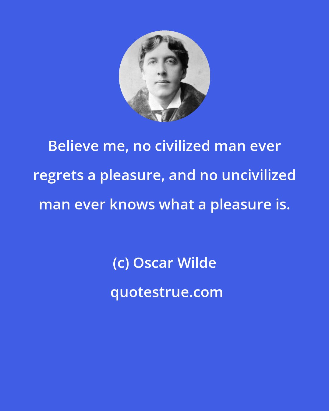 Oscar Wilde: Believe me, no civilized man ever regrets a pleasure, and no uncivilized man ever knows what a pleasure is.