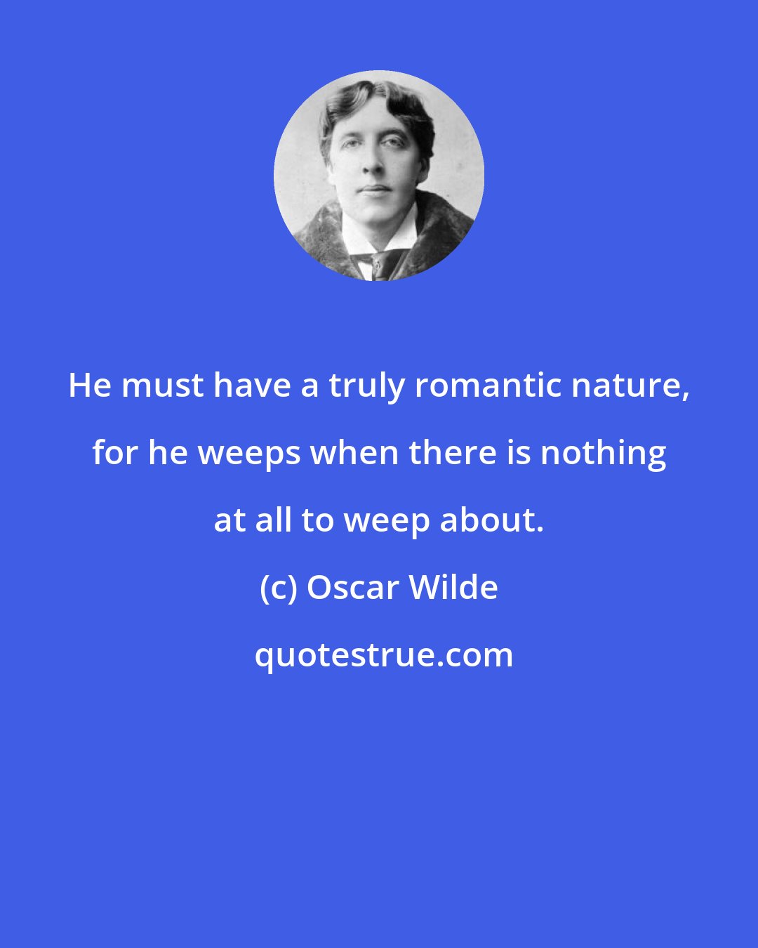 Oscar Wilde: He must have a truly romantic nature, for he weeps when there is nothing at all to weep about.