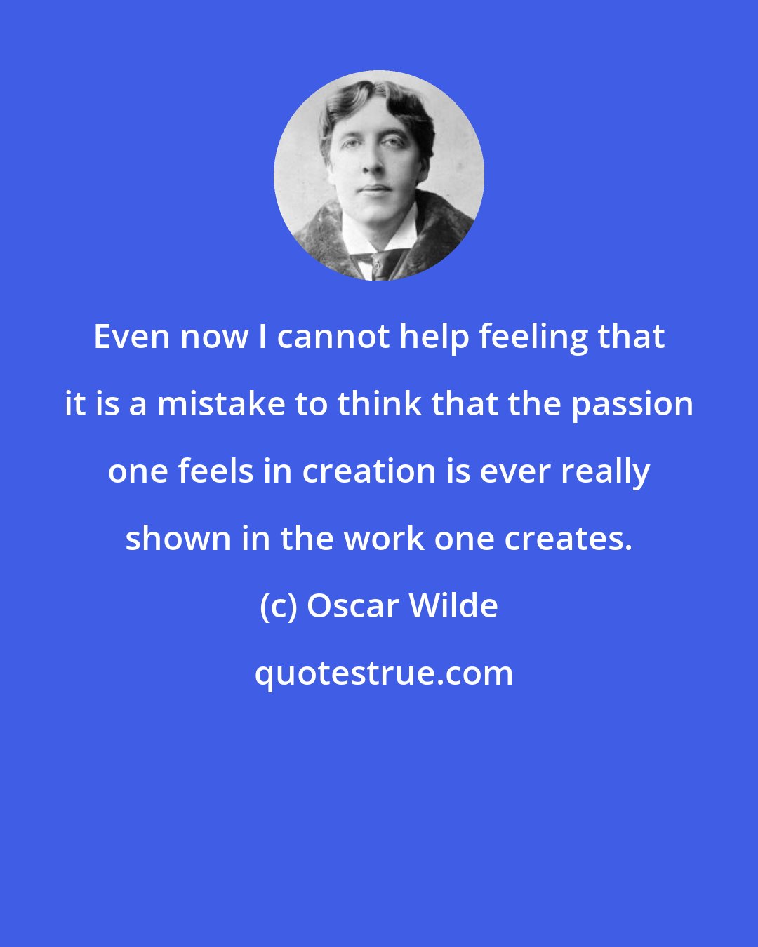 Oscar Wilde: Even now I cannot help feeling that it is a mistake to think that the passion one feels in creation is ever really shown in the work one creates.