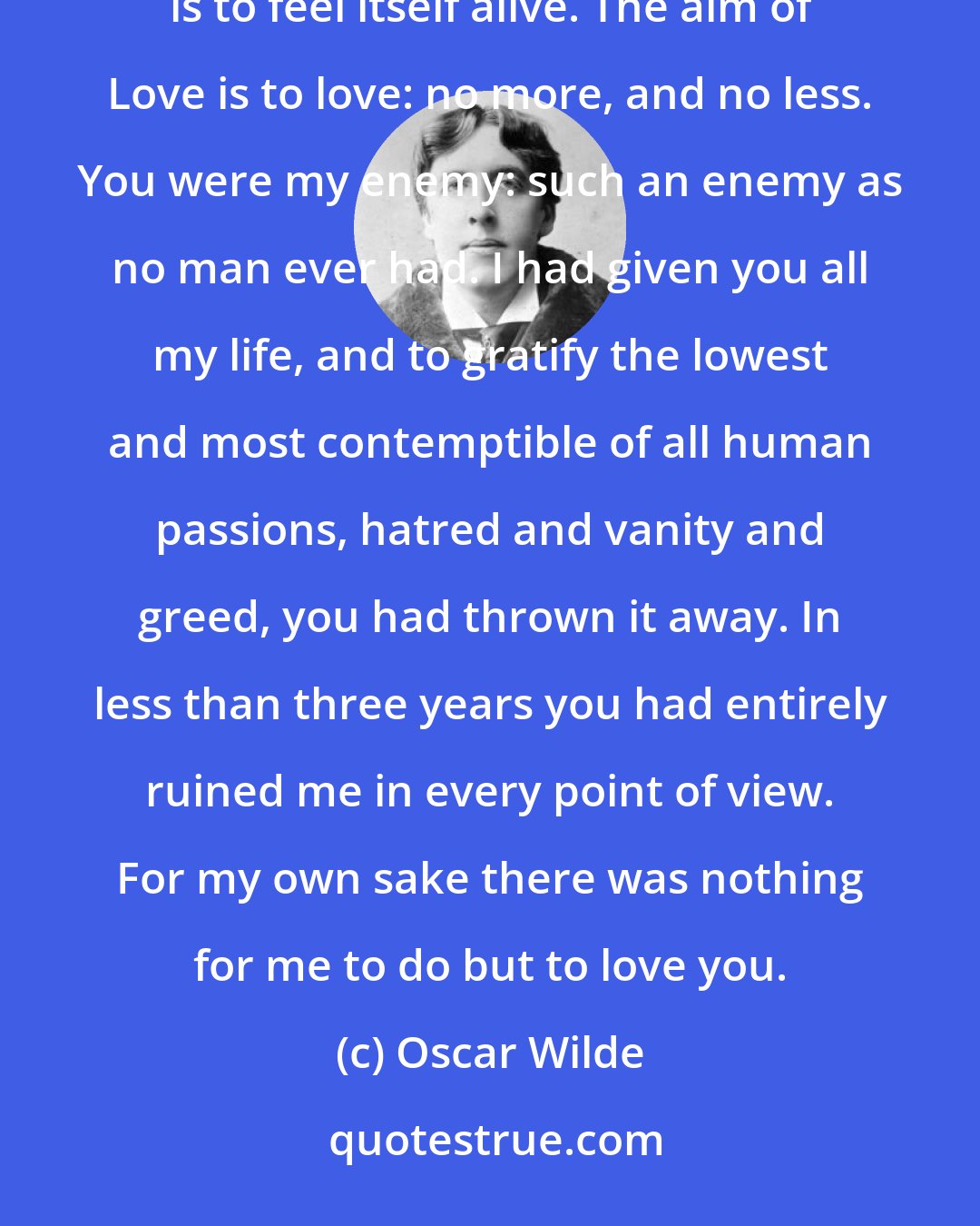 Oscar Wilde: Love does not traffic in a marketplace, nor use a huckster's scales. Its joy, like the joy of the intellect, is to feel itself alive. The aim of Love is to love: no more, and no less. You were my enemy: such an enemy as no man ever had. I had given you all my life, and to gratify the lowest and most contemptible of all human passions, hatred and vanity and greed, you had thrown it away. In less than three years you had entirely ruined me in every point of view. For my own sake there was nothing for me to do but to love you.