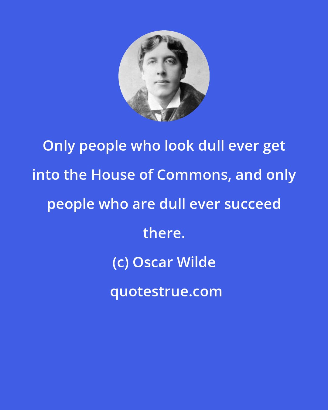 Oscar Wilde: Only people who look dull ever get into the House of Commons, and only people who are dull ever succeed there.