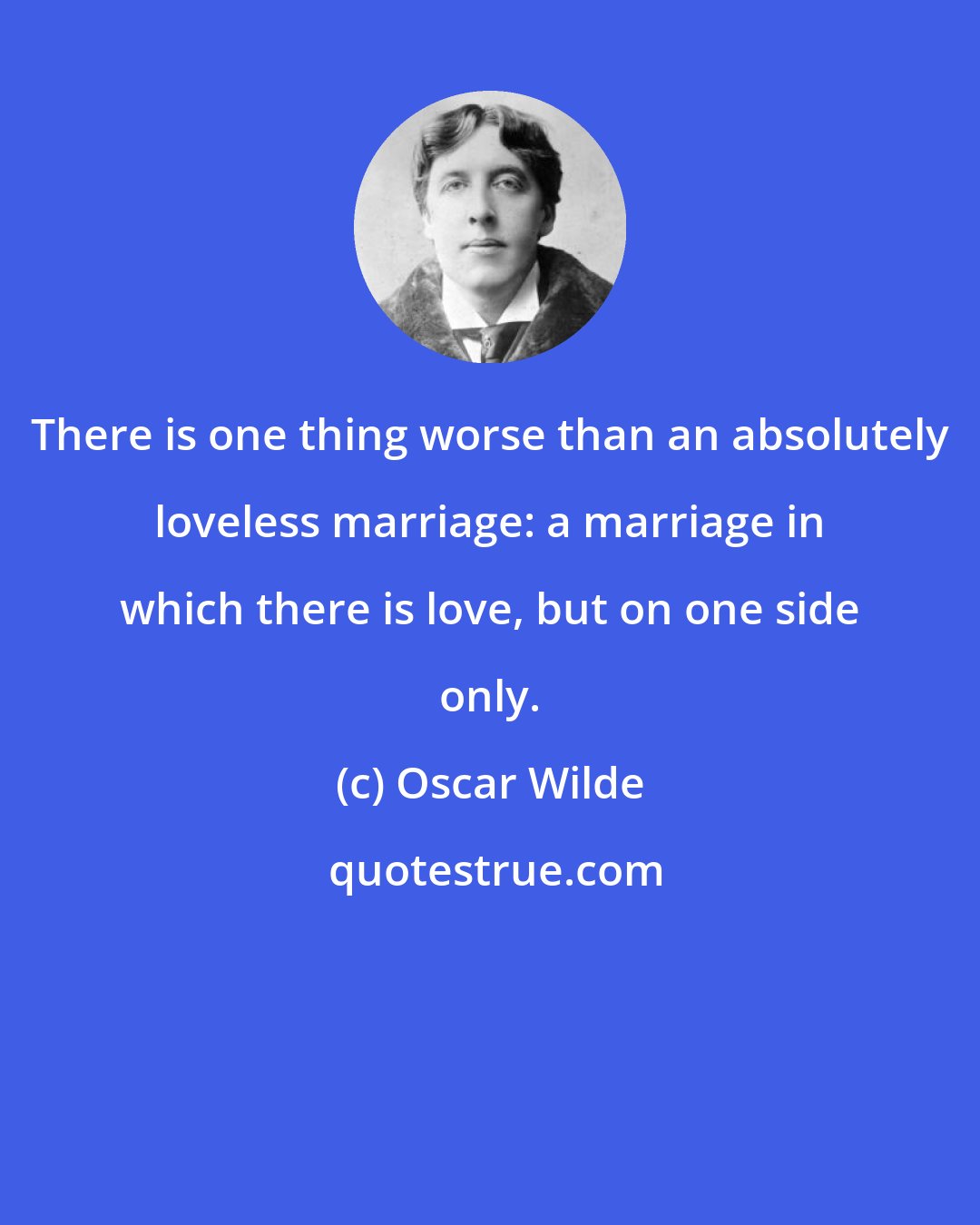 Oscar Wilde: There is one thing worse than an absolutely loveless marriage: a marriage in which there is love, but on one side only.