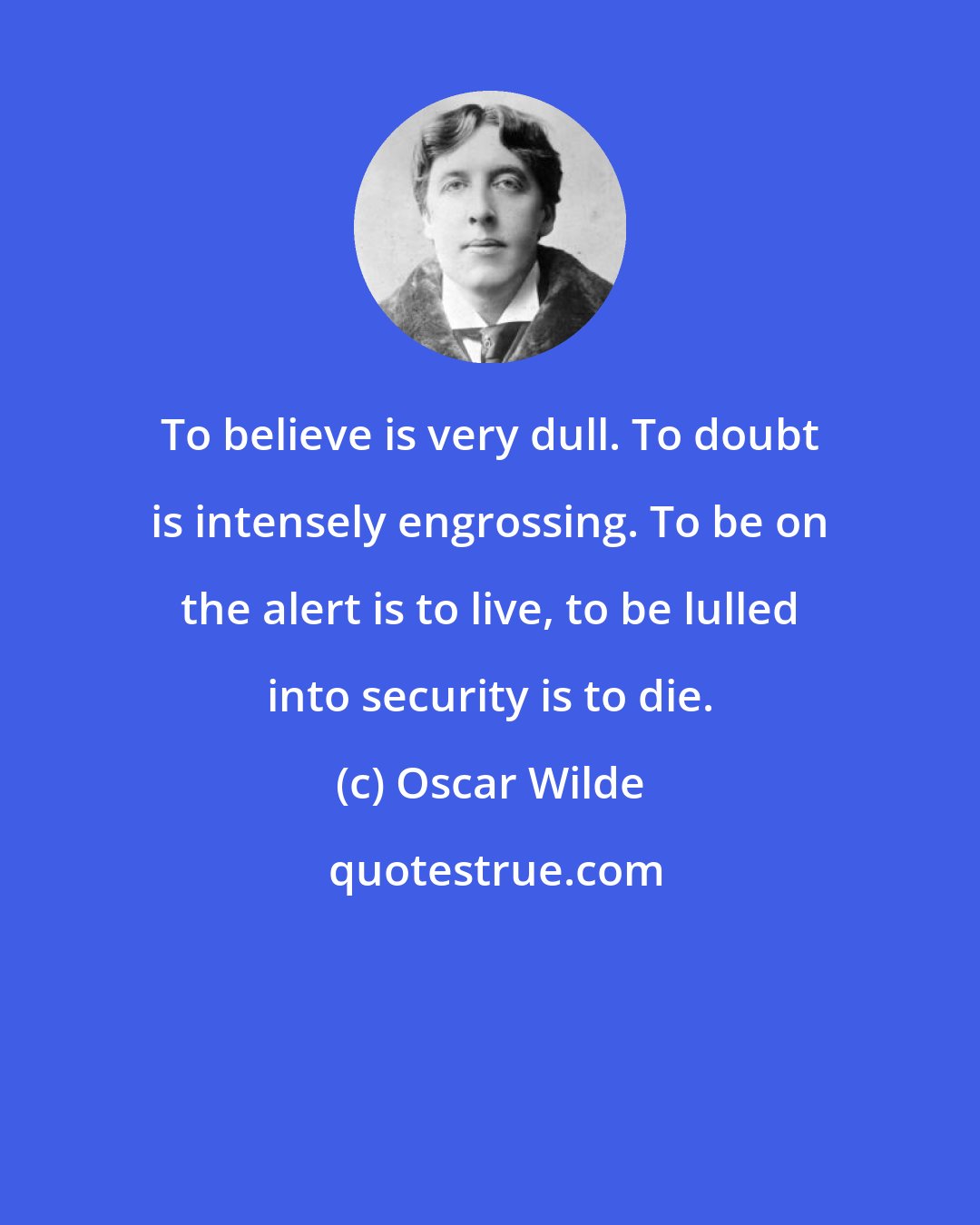 Oscar Wilde: To believe is very dull. To doubt is intensely engrossing. To be on the alert is to live, to be lulled into security is to die.