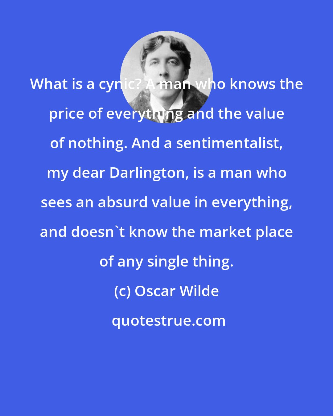 Oscar Wilde: What is a cynic? A man who knows the price of everything and the value of nothing. And a sentimentalist, my dear Darlington, is a man who sees an absurd value in everything, and doesn't know the market place of any single thing.