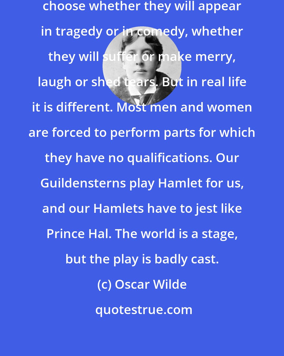 Oscar Wilde: Actors are so fortunate. They can choose whether they will appear in tragedy or in comedy, whether they will suffer or make merry, laugh or shed tears. But in real life it is different. Most men and women are forced to perform parts for which they have no qualifications. Our Guildensterns play Hamlet for us, and our Hamlets have to jest like Prince Hal. The world is a stage, but the play is badly cast.