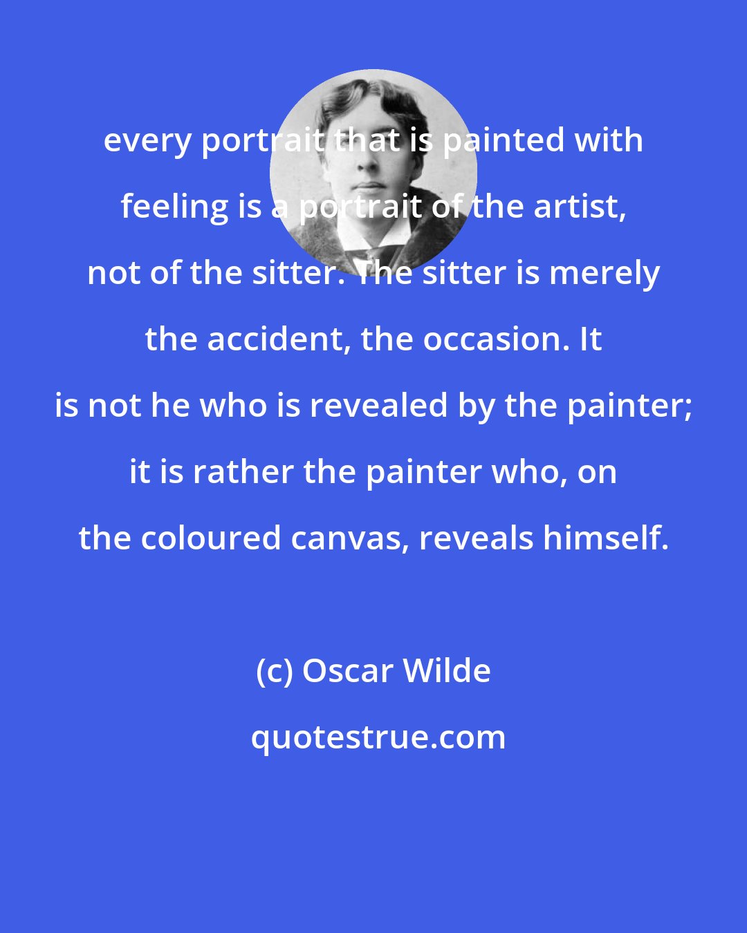 Oscar Wilde: every portrait that is painted with feeling is a portrait of the artist, not of the sitter. The sitter is merely the accident, the occasion. It is not he who is revealed by the painter; it is rather the painter who, on the coloured canvas, reveals himself.