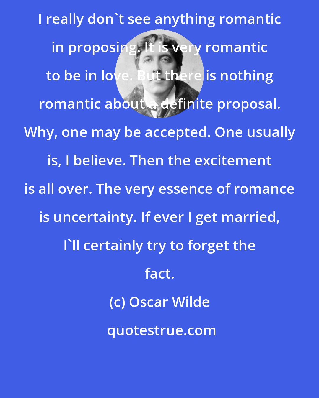 Oscar Wilde: I really don't see anything romantic in proposing. It is very romantic to be in love. But there is nothing romantic about a definite proposal. Why, one may be accepted. One usually is, I believe. Then the excitement is all over. The very essence of romance is uncertainty. If ever I get married, I'll certainly try to forget the fact.