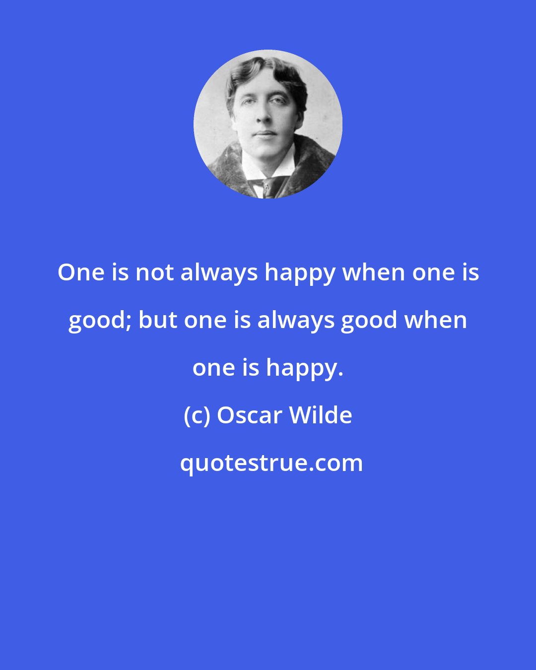 Oscar Wilde: One is not always happy when one is good; but one is always good when one is happy.