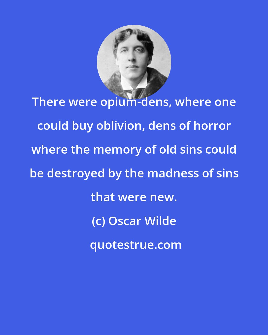 Oscar Wilde: There were opium-dens, where one could buy oblivion, dens of horror where the memory of old sins could be destroyed by the madness of sins that were new.