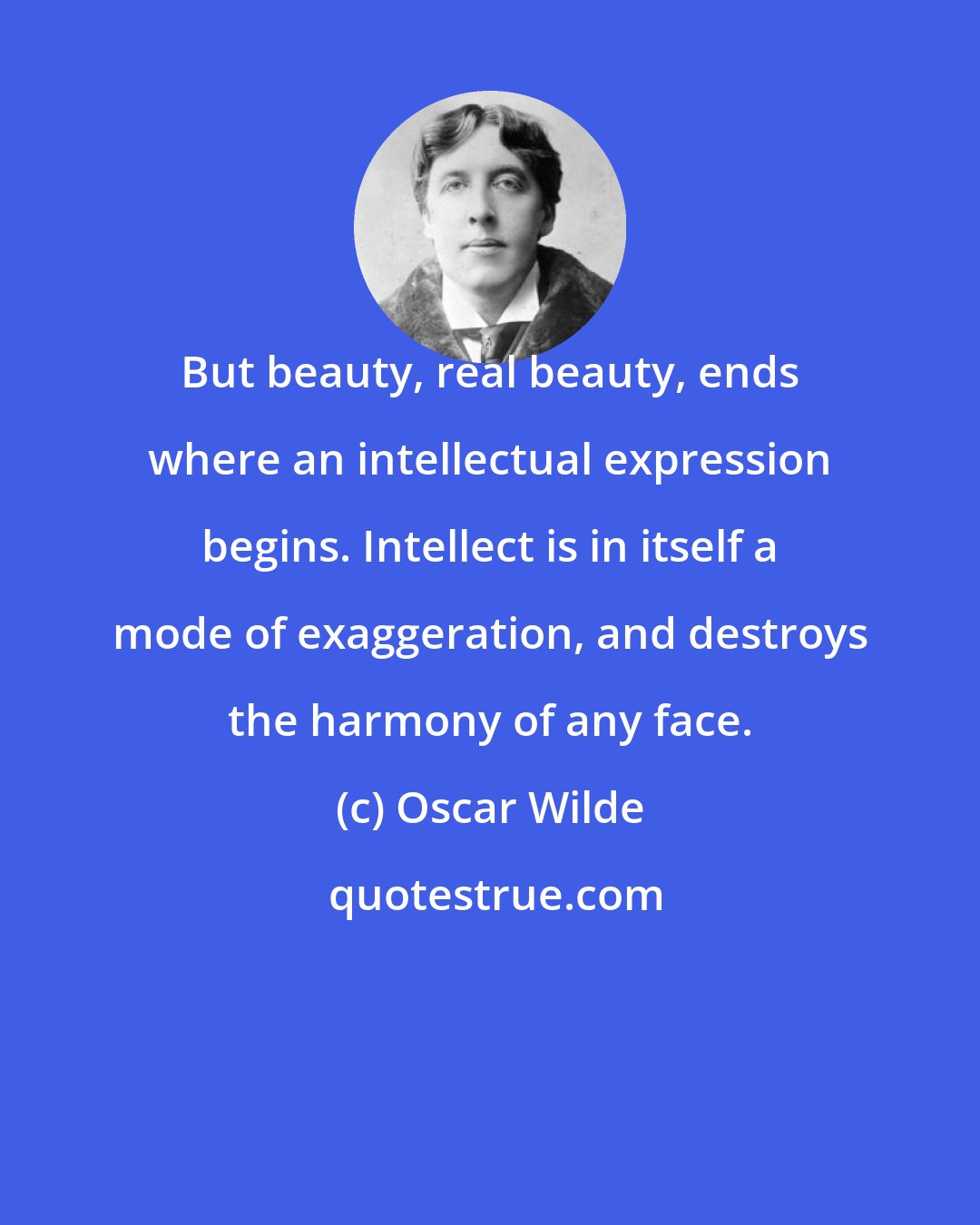 Oscar Wilde: But beauty, real beauty, ends where an intellectual expression begins. Intellect is in itself a mode of exaggeration, and destroys the harmony of any face.