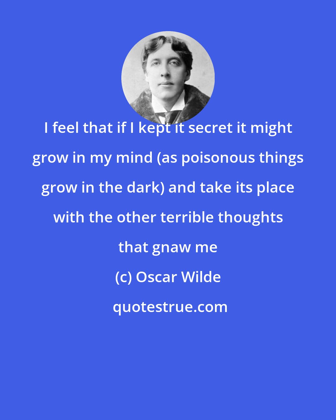 Oscar Wilde: I feel that if I kept it secret it might grow in my mind (as poisonous things grow in the dark) and take its place with the other terrible thoughts that gnaw me