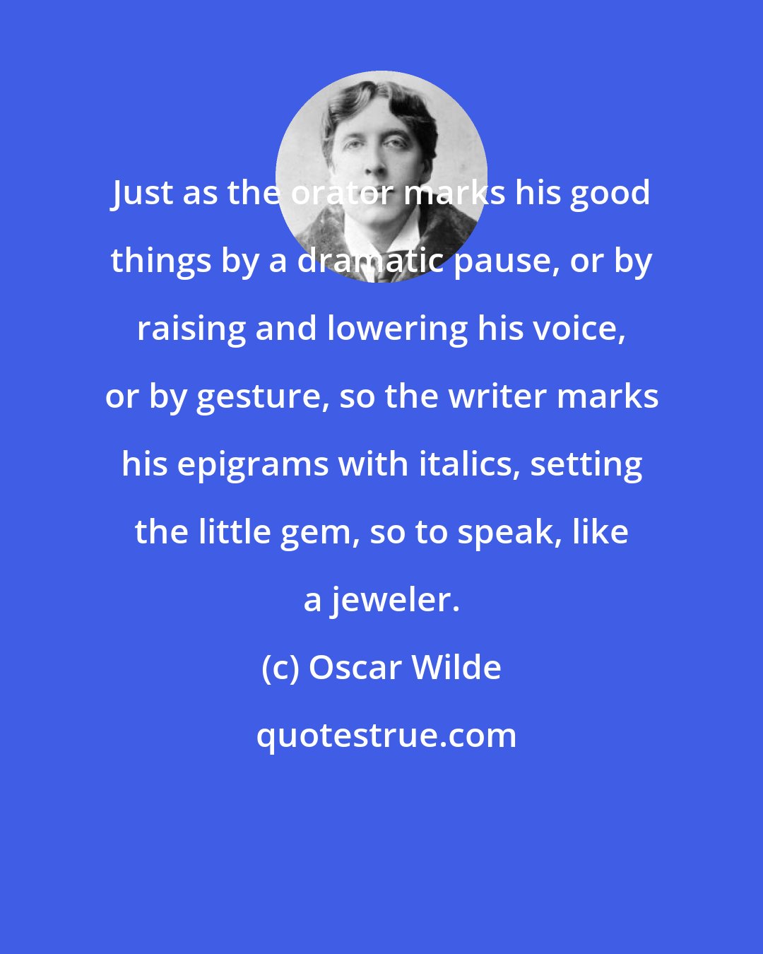 Oscar Wilde: Just as the orator marks his good things by a dramatic pause, or by raising and lowering his voice, or by gesture, so the writer marks his epigrams with italics, setting the little gem, so to speak, like a jeweler.