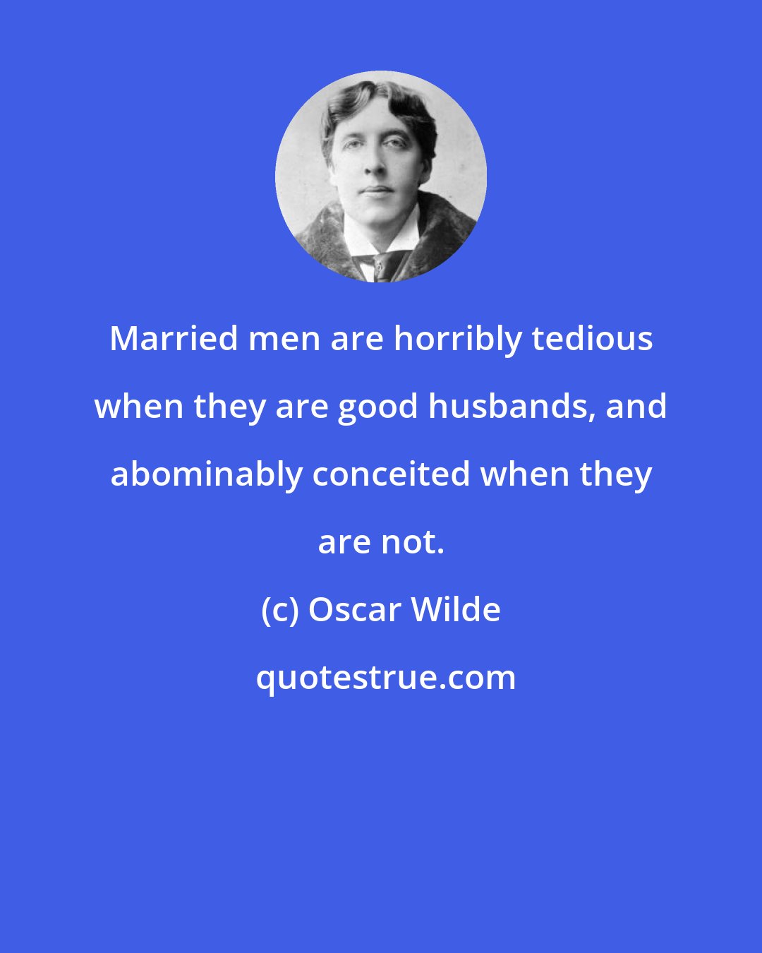 Oscar Wilde: Married men are horribly tedious when they are good husbands, and abominably conceited when they are not.