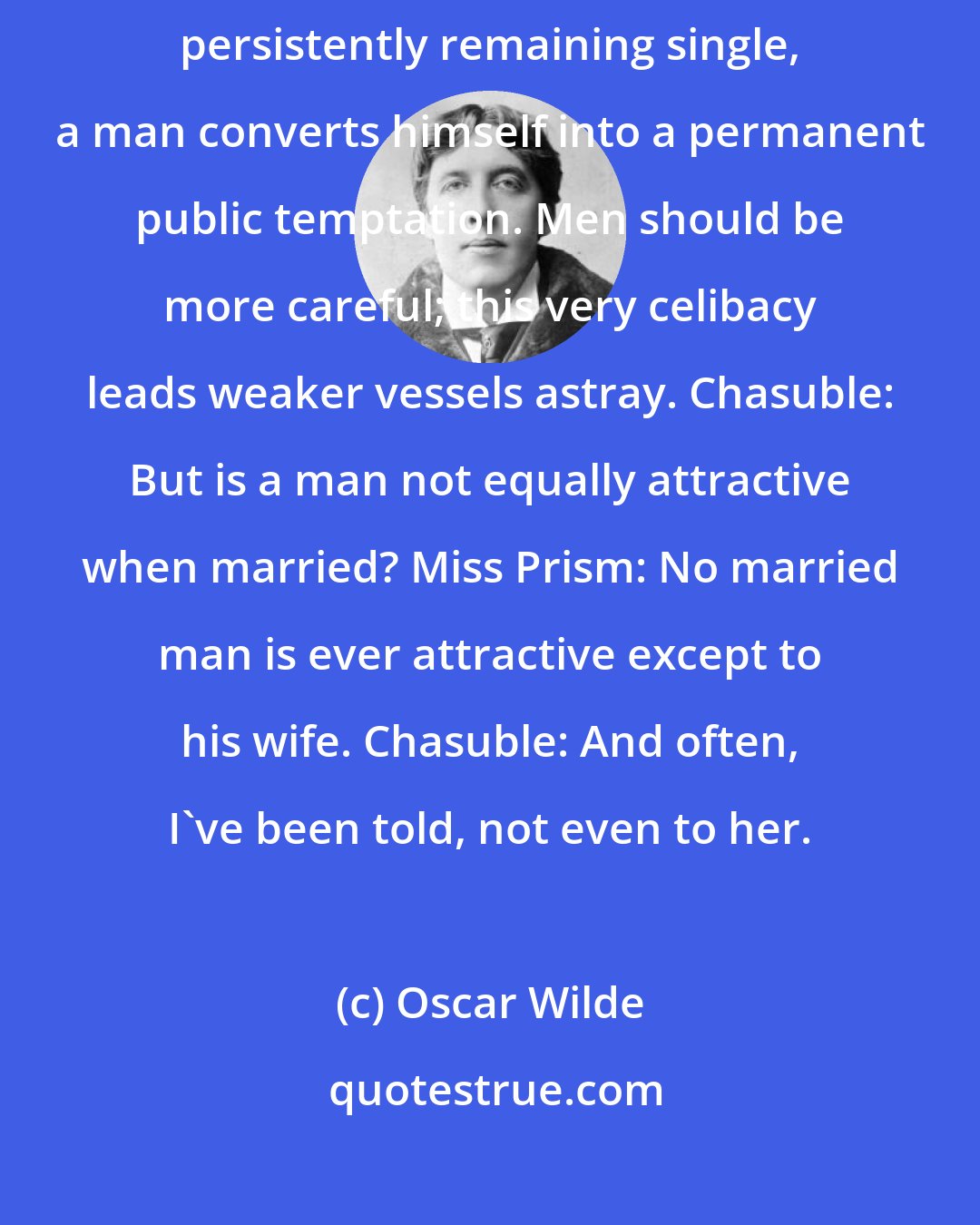 Oscar Wilde: Miss Prism: And you do not seem to realize, dear Doctor, that by persistently remaining single, a man converts himself into a permanent public temptation. Men should be more careful; this very celibacy leads weaker vessels astray. Chasuble: But is a man not equally attractive when married? Miss Prism: No married man is ever attractive except to his wife. Chasuble: And often, I've been told, not even to her.