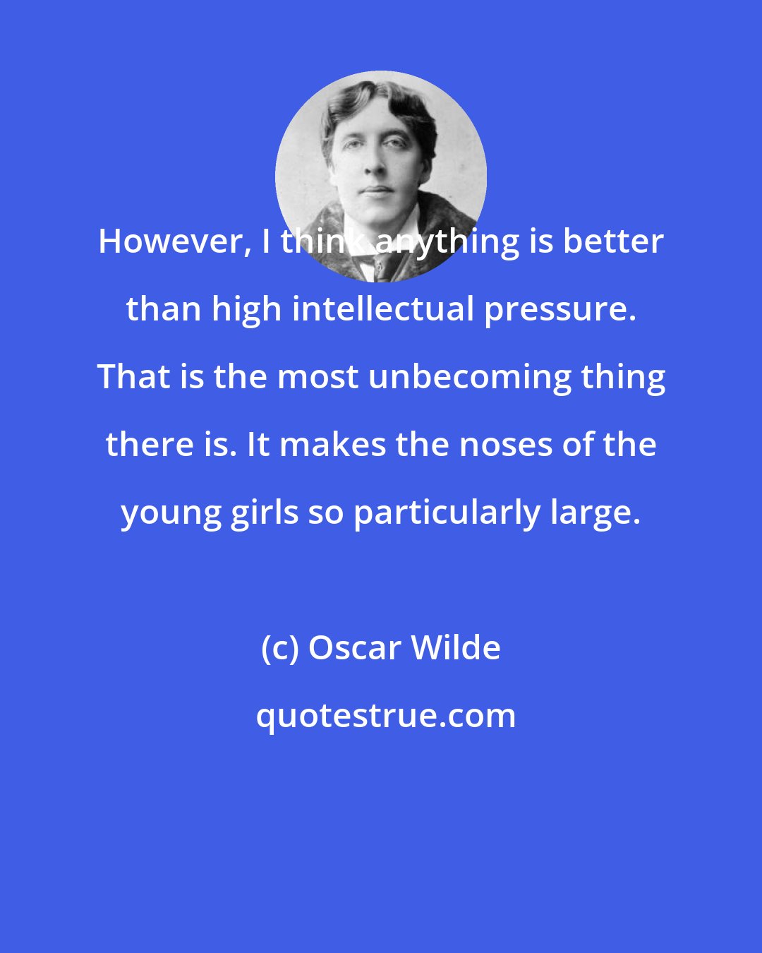 Oscar Wilde: However, I think anything is better than high intellectual pressure. That is the most unbecoming thing there is. It makes the noses of the young girls so particularly large.