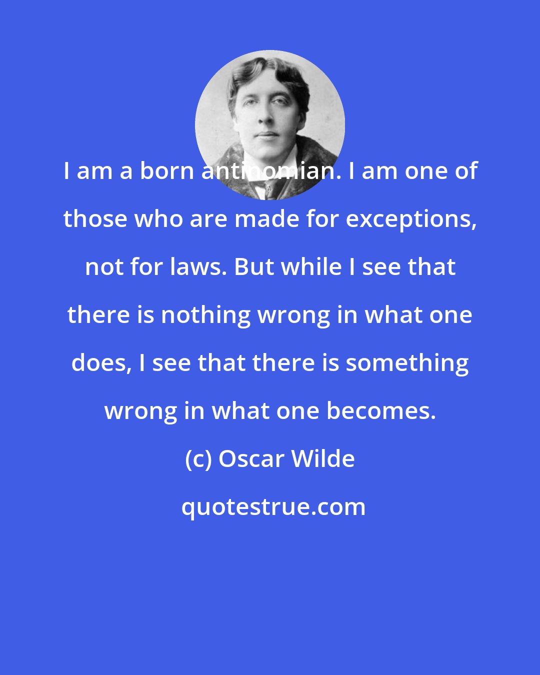 Oscar Wilde: I am a born antinomian. I am one of those who are made for exceptions, not for laws. But while I see that there is nothing wrong in what one does, I see that there is something wrong in what one becomes.