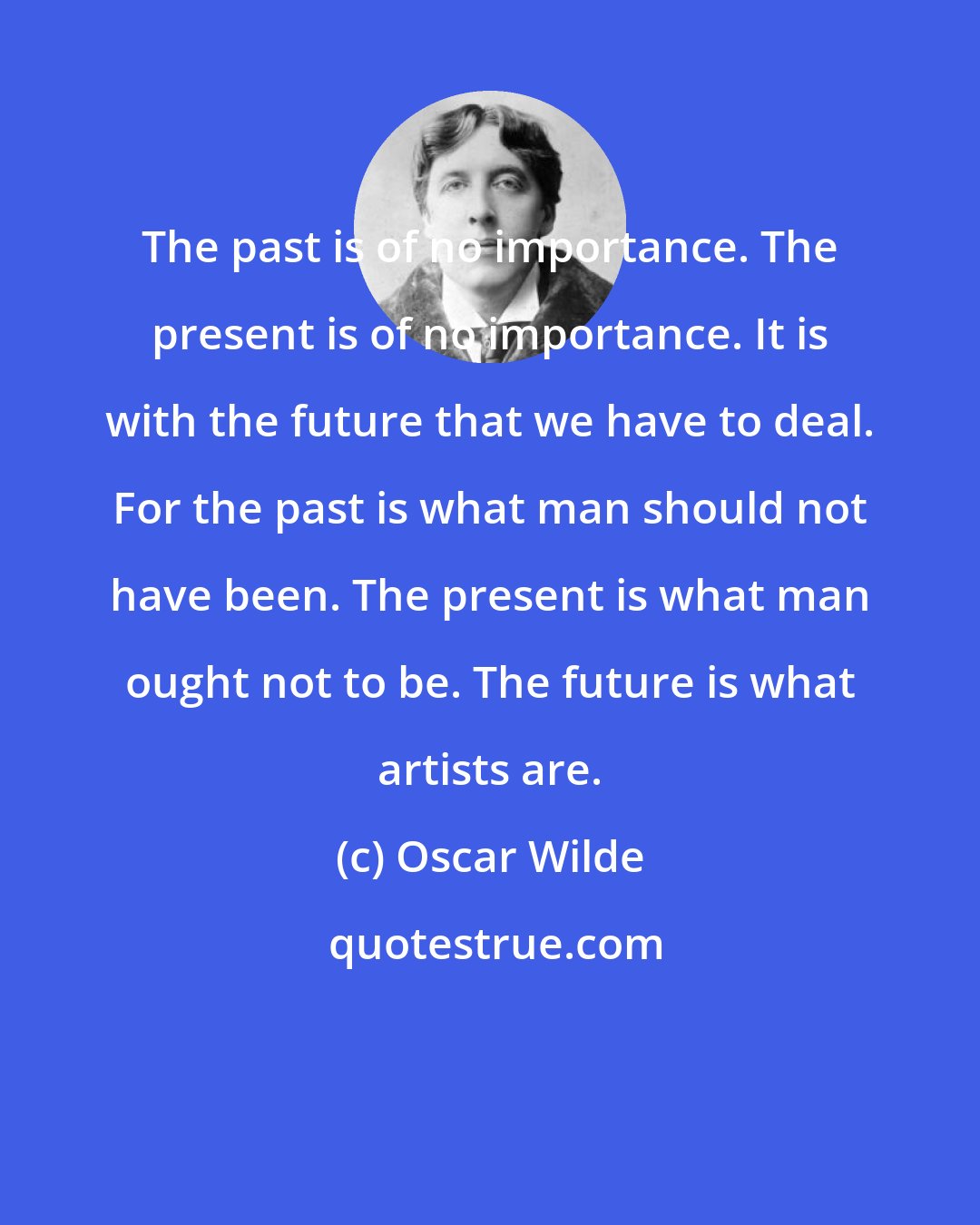 Oscar Wilde: The past is of no importance. The present is of no importance. It is with the future that we have to deal. For the past is what man should not have been. The present is what man ought not to be. The future is what artists are.