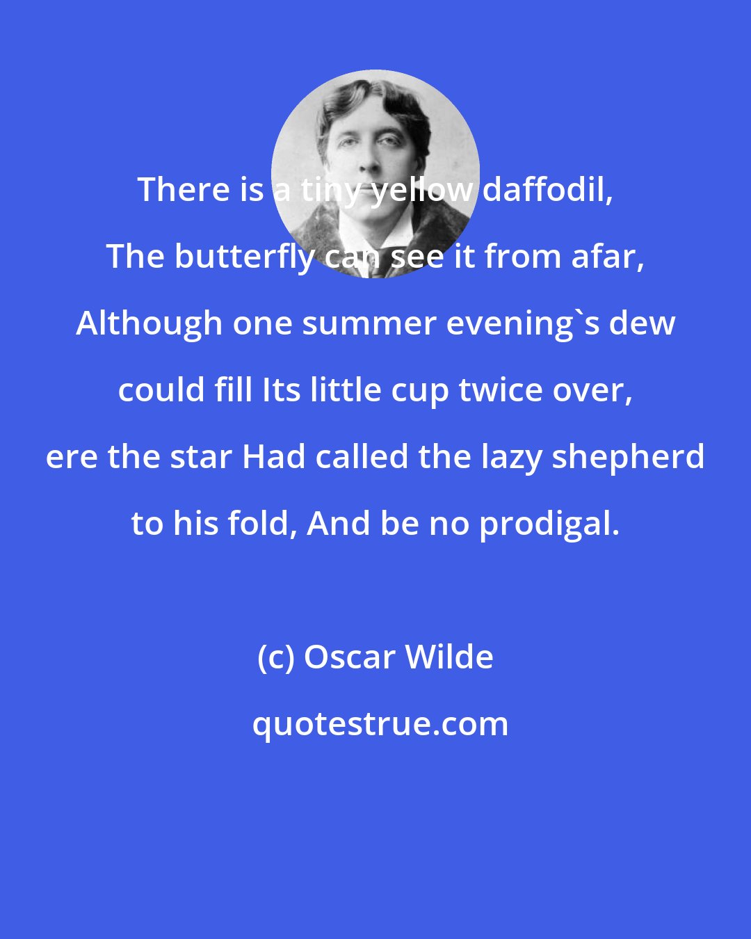 Oscar Wilde: There is a tiny yellow daffodil, The butterfly can see it from afar, Although one summer evening's dew could fill Its little cup twice over, ere the star Had called the lazy shepherd to his fold, And be no prodigal.