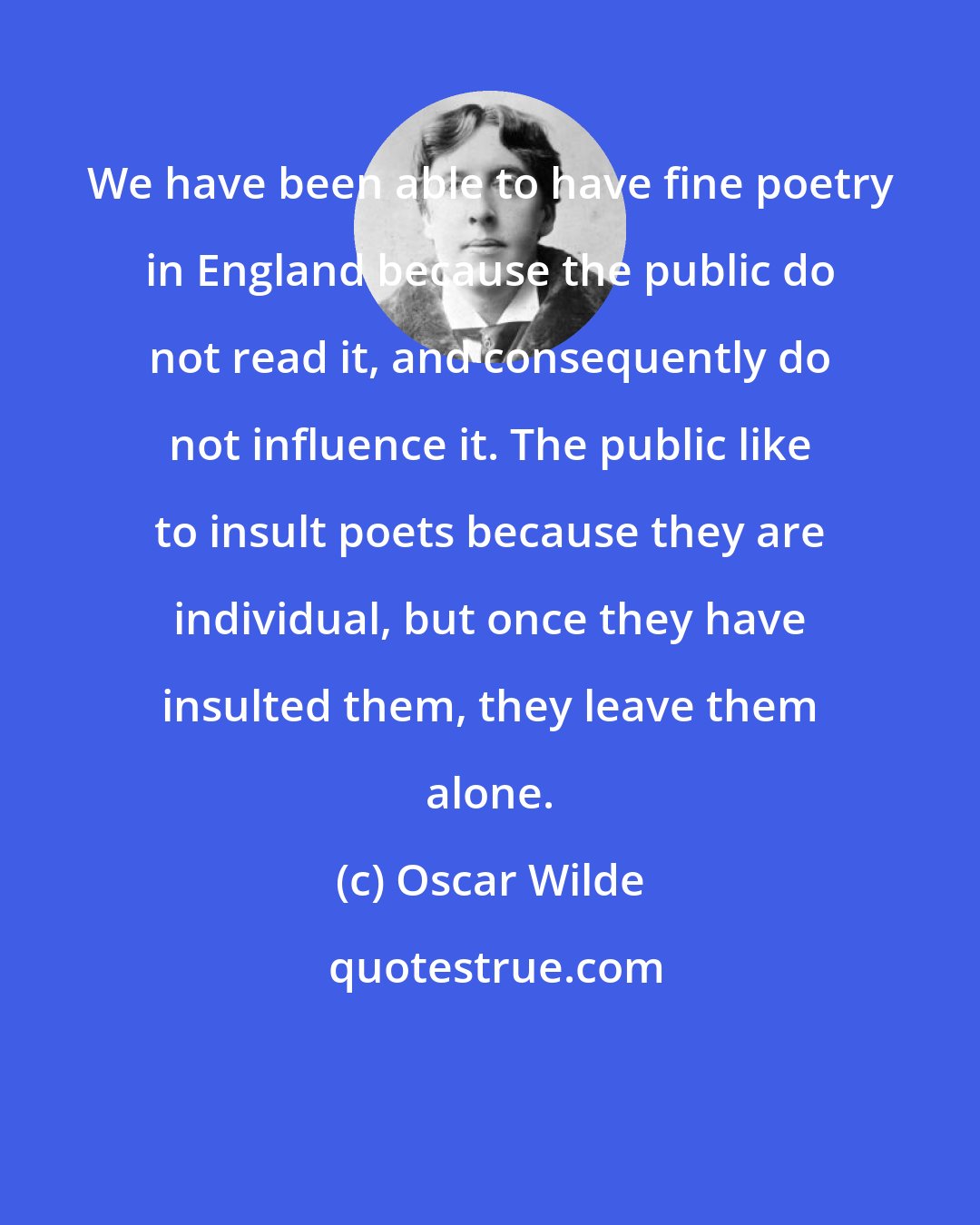 Oscar Wilde: We have been able to have fine poetry in England because the public do not read it, and consequently do not influence it. The public like to insult poets because they are individual, but once they have insulted them, they leave them alone.