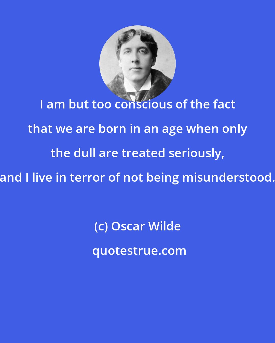 Oscar Wilde: I am but too conscious of the fact that we are born in an age when only the dull are treated seriously, and I live in terror of not being misunderstood.