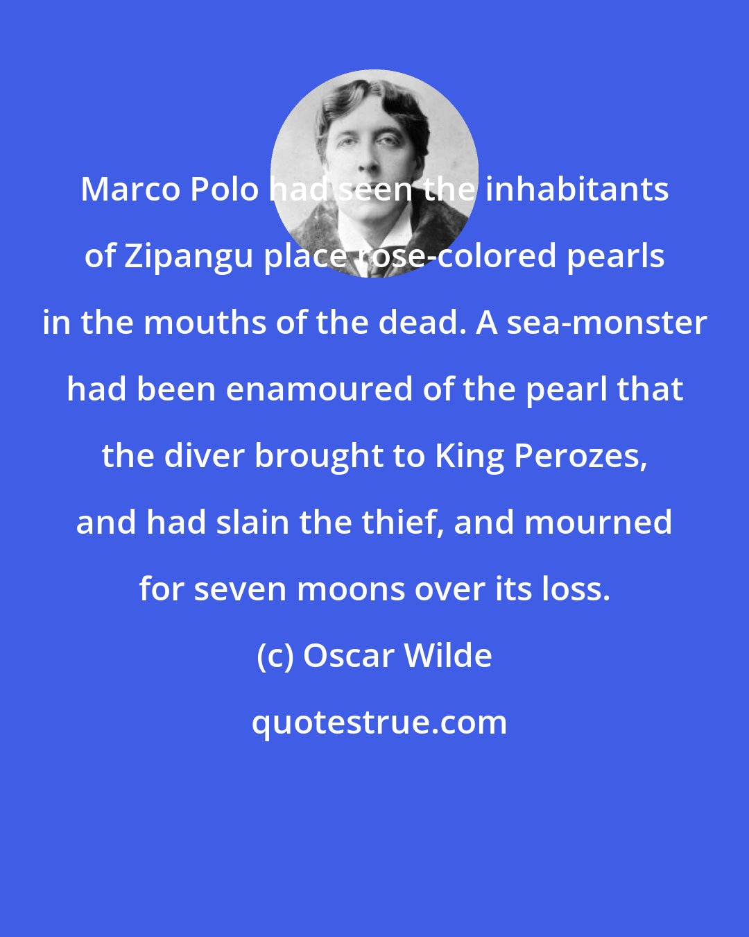 Oscar Wilde: Marco Polo had seen the inhabitants of Zipangu place rose-colored pearls in the mouths of the dead. A sea-monster had been enamoured of the pearl that the diver brought to King Perozes, and had slain the thief, and mourned for seven moons over its loss.