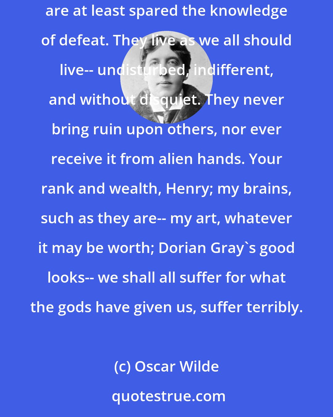 Oscar Wilde: The ugly and stupid have the best of it in this world. They can sit at their ease and gape at the play. If they know nothing of victory, they are at least spared the knowledge of defeat. They live as we all should live-- undisturbed, indifferent, and without disquiet. They never bring ruin upon others, nor ever receive it from alien hands. Your rank and wealth, Henry; my brains, such as they are-- my art, whatever it may be worth; Dorian Gray's good looks-- we shall all suffer for what the gods have given us, suffer terribly.