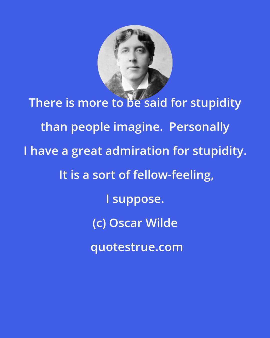 Oscar Wilde: There is more to be said for stupidity than people imagine.  Personally I have a great admiration for stupidity.  It is a sort of fellow-feeling, I suppose.