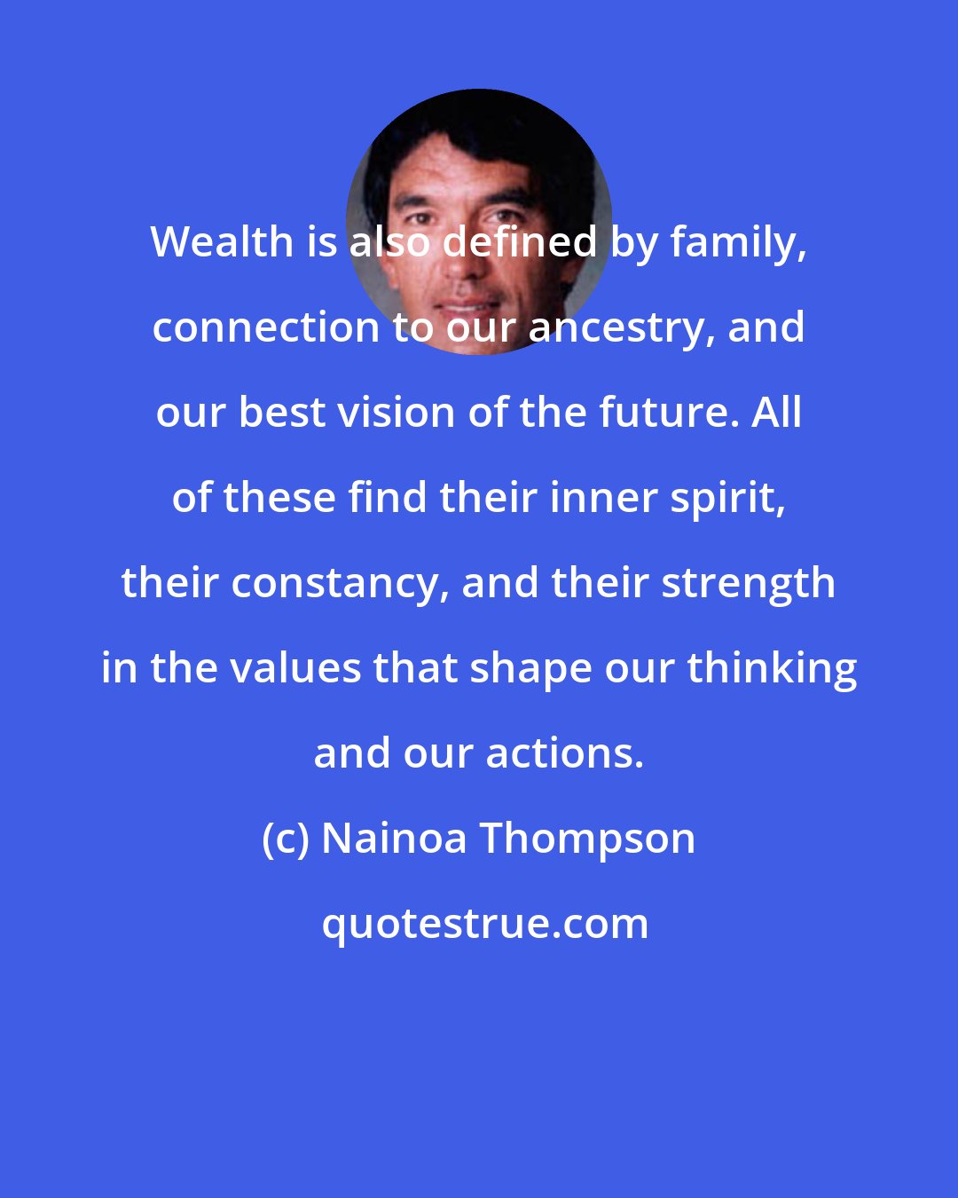 Nainoa Thompson: Wealth is also defined by family, connection to our ancestry, and our best vision of the future. All of these find their inner spirit, their constancy, and their strength in the values that shape our thinking and our actions.