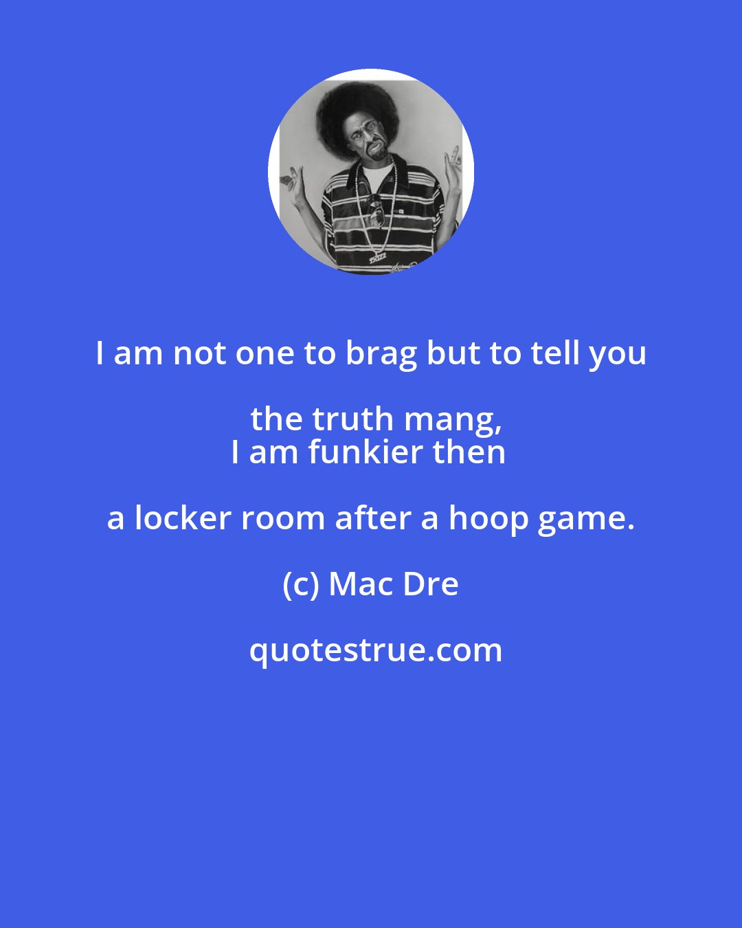 Mac Dre: I am not one to brag but to tell you the truth mang,
I am funkier then a locker room after a hoop game.