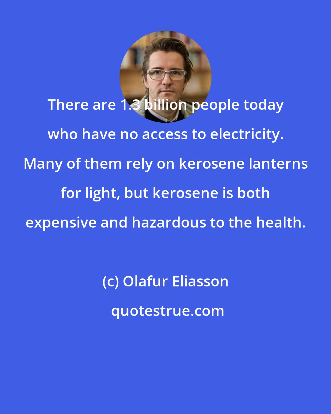 Olafur Eliasson: There are 1.3 billion people today who have no access to electricity. Many of them rely on kerosene lanterns for light, but kerosene is both expensive and hazardous to the health.