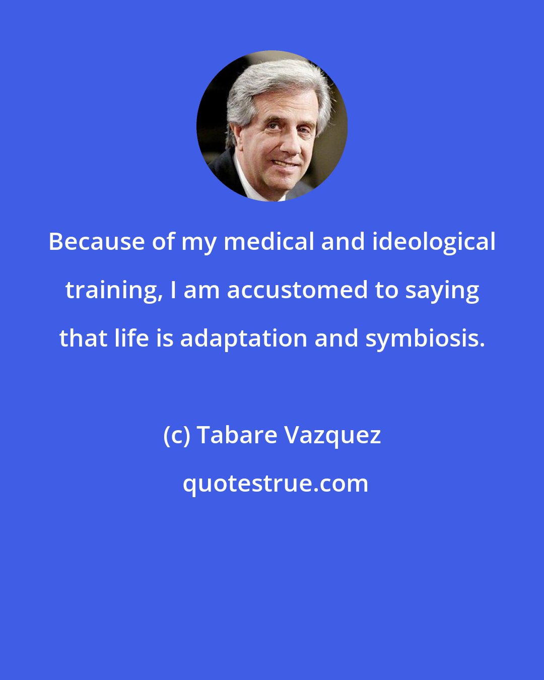 Tabare Vazquez: Because of my medical and ideological training, I am accustomed to saying that life is adaptation and symbiosis.