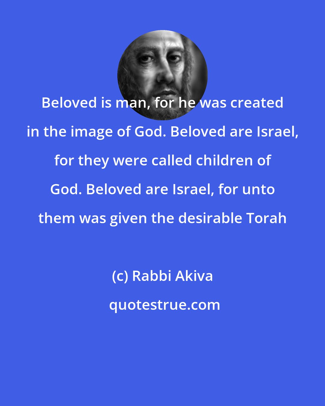 Rabbi Akiva: Beloved is man, for he was created in the image of God. Beloved are Israel, for they were called children of God. Beloved are Israel, for unto them was given the desirable Torah