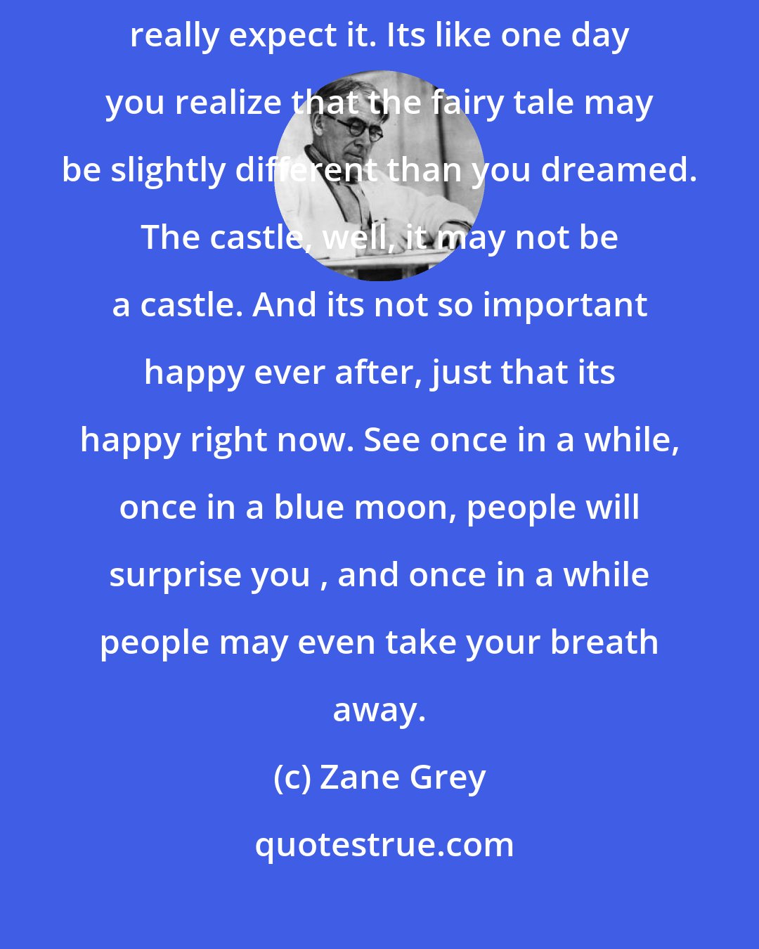 Zane Grey: At the end of the day faith is a funny thing. It turns up when you don't really expect it. Its like one day you realize that the fairy tale may be slightly different than you dreamed. The castle, well, it may not be a castle. And its not so important happy ever after, just that its happy right now. See once in a while, once in a blue moon, people will surprise you , and once in a while people may even take your breath away.