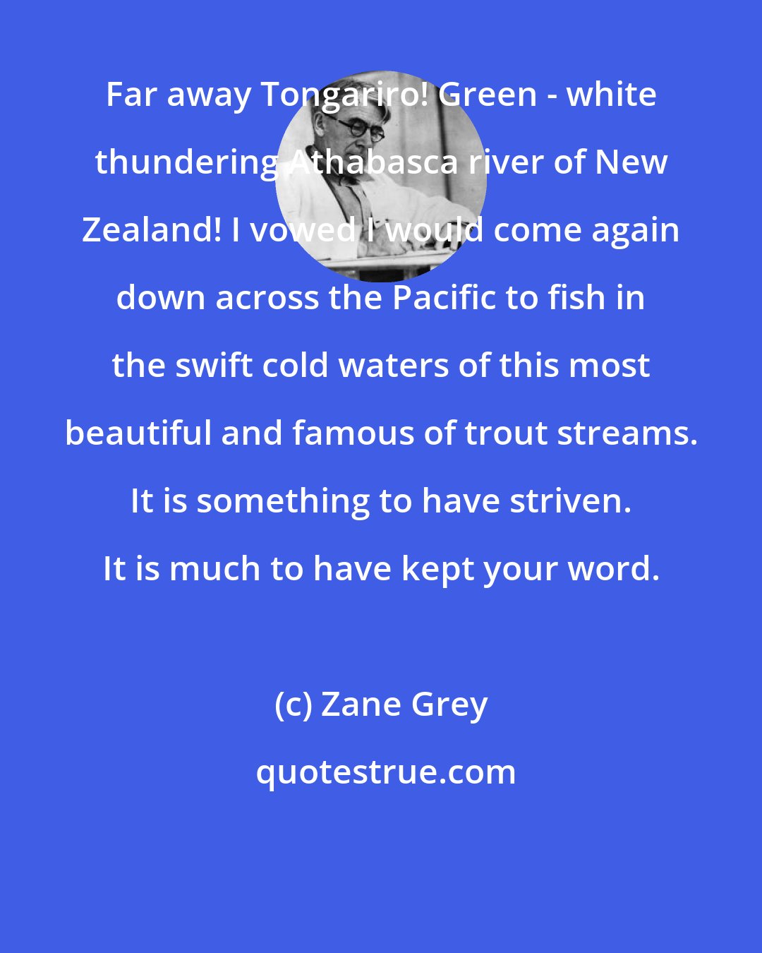 Zane Grey: Far away Tongariro! Green - white thundering Athabasca river of New Zealand! I vowed I would come again down across the Pacific to fish in the swift cold waters of this most beautiful and famous of trout streams. It is something to have striven. It is much to have kept your word.