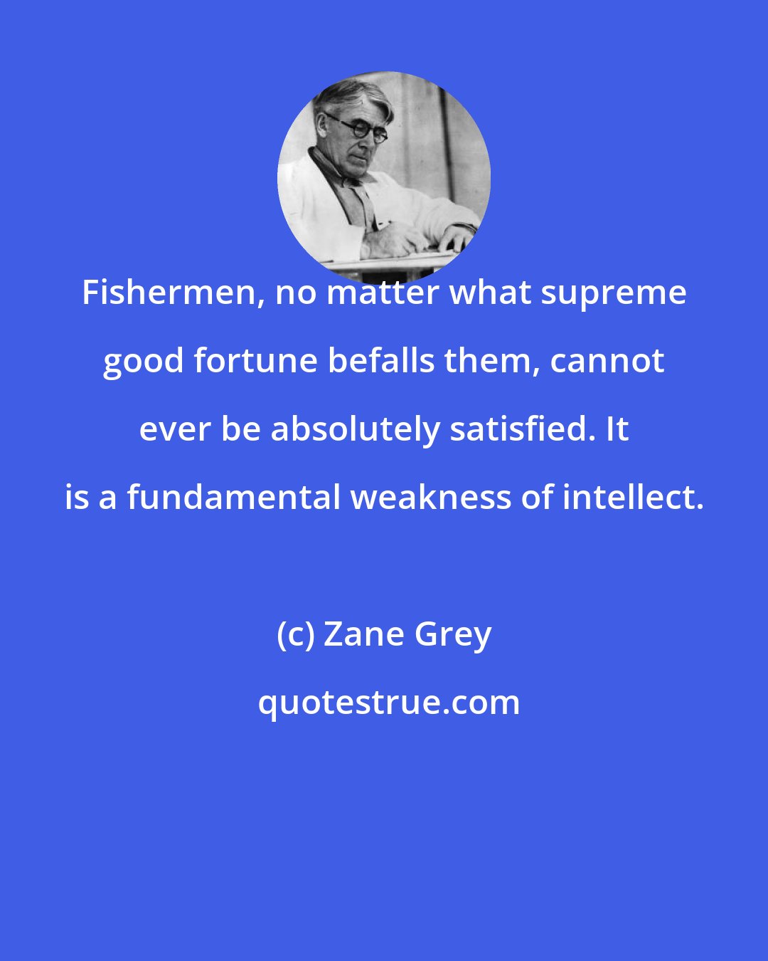 Zane Grey: Fishermen, no matter what supreme good fortune befalls them, cannot ever be absolutely satisfied. It is a fundamental weakness of intellect.