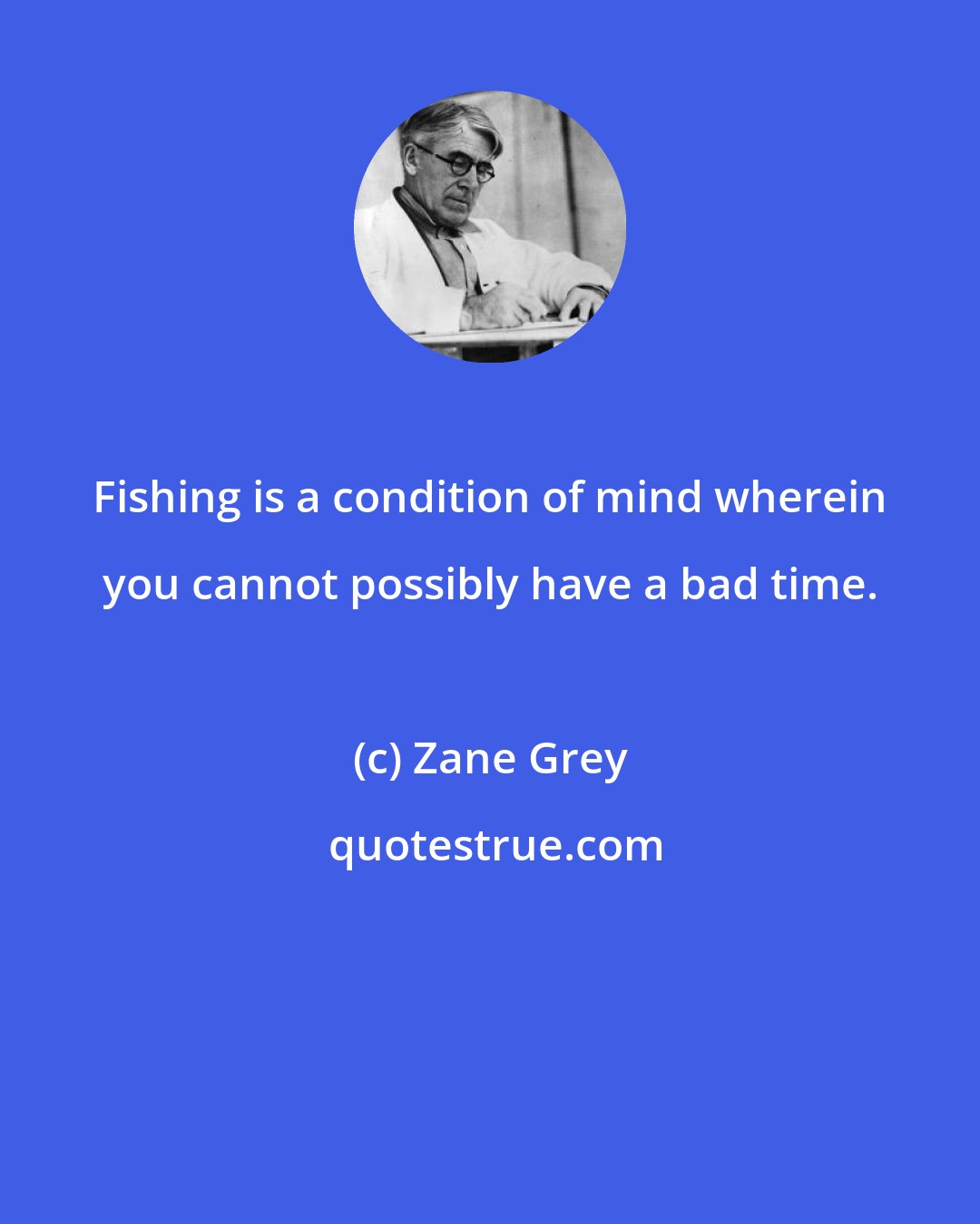 Zane Grey: Fishing is a condition of mind wherein you cannot possibly have a bad time.