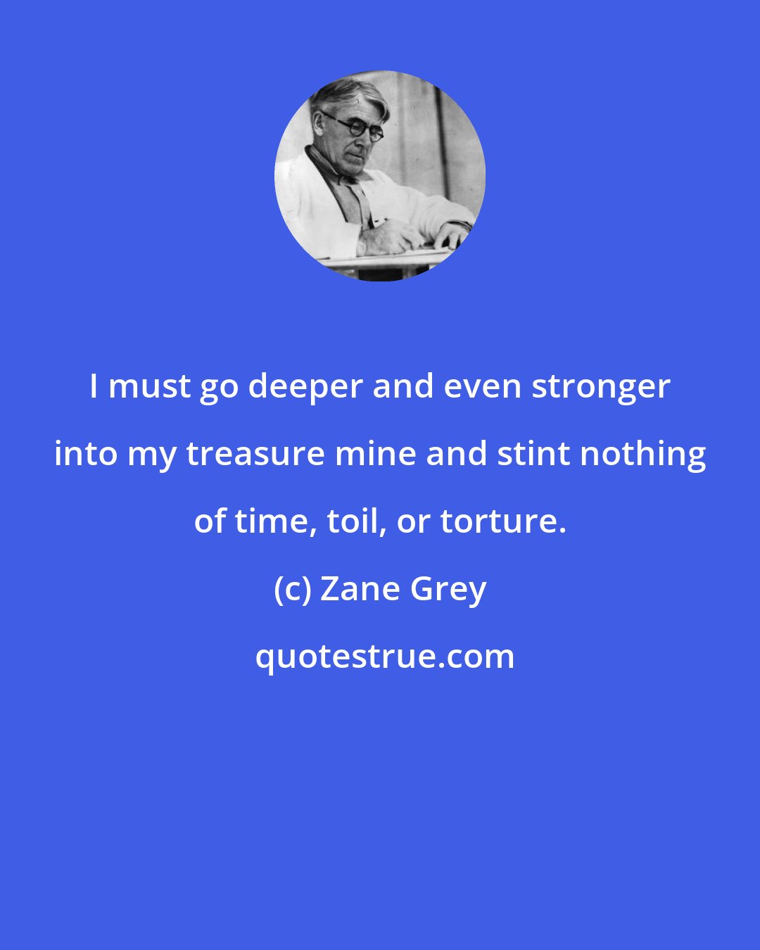 Zane Grey: I must go deeper and even stronger into my treasure mine and stint nothing of time, toil, or torture.