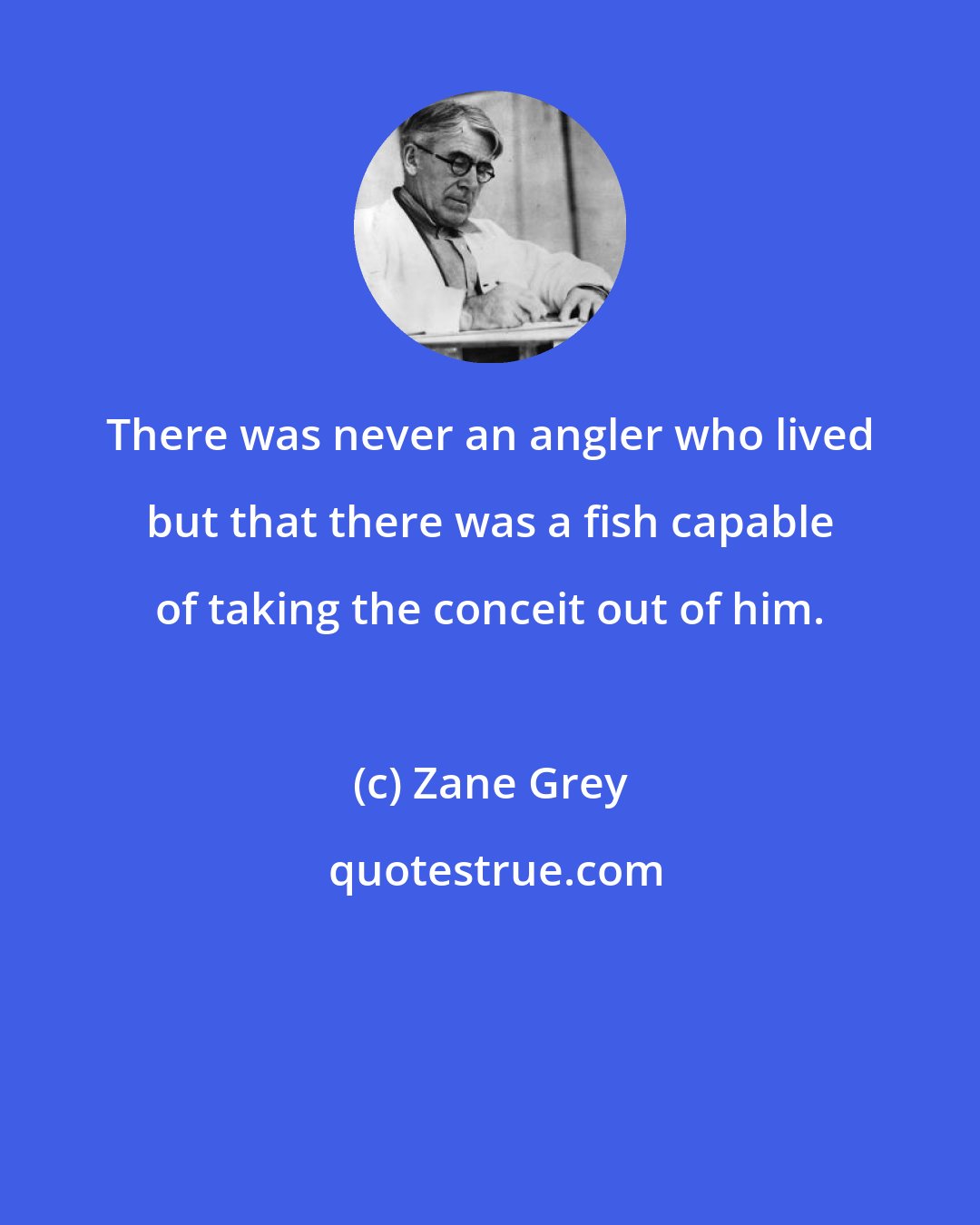 Zane Grey: There was never an angler who lived but that there was a fish capable of taking the conceit out of him.