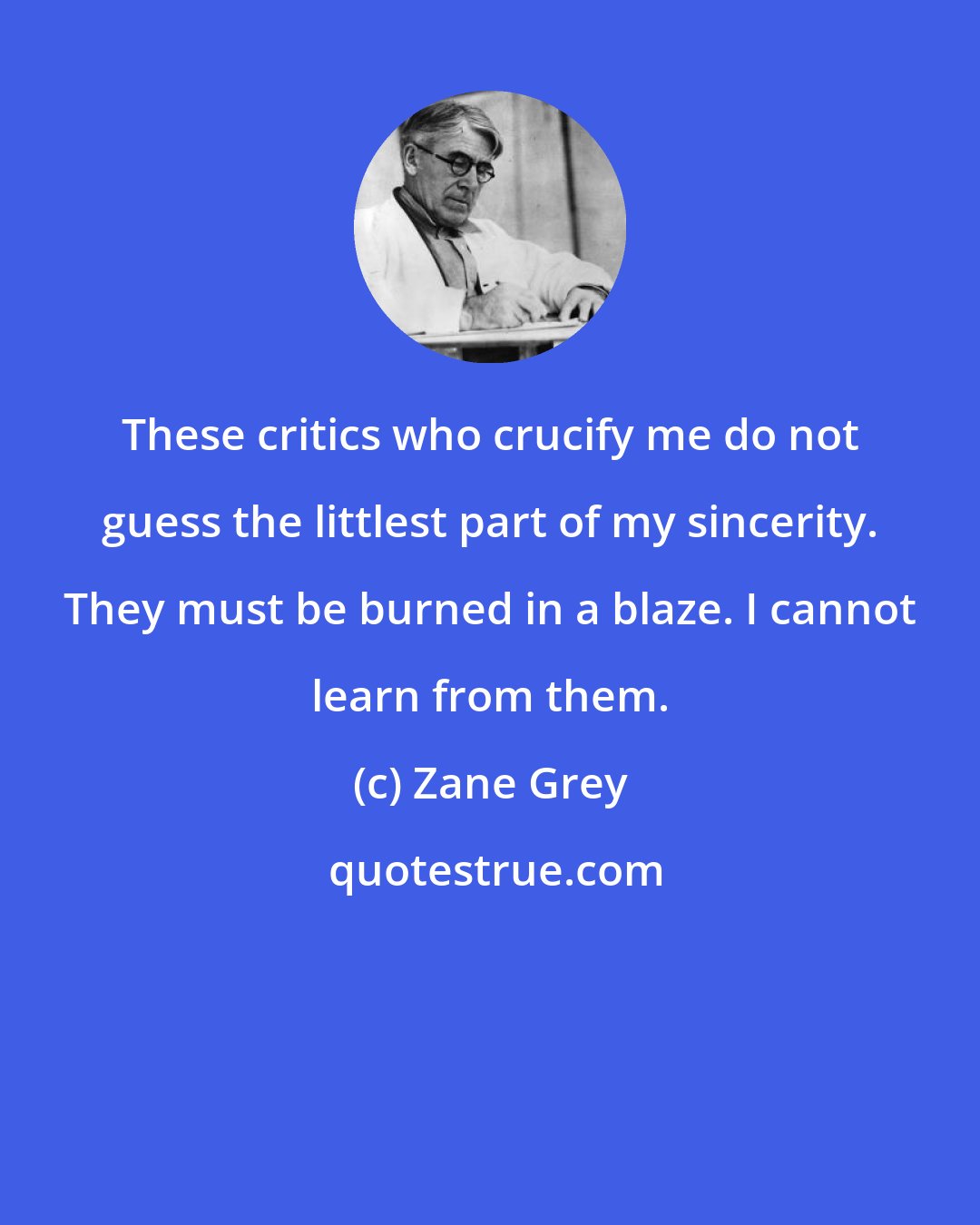 Zane Grey: These critics who crucify me do not guess the littlest part of my sincerity. They must be burned in a blaze. I cannot learn from them.