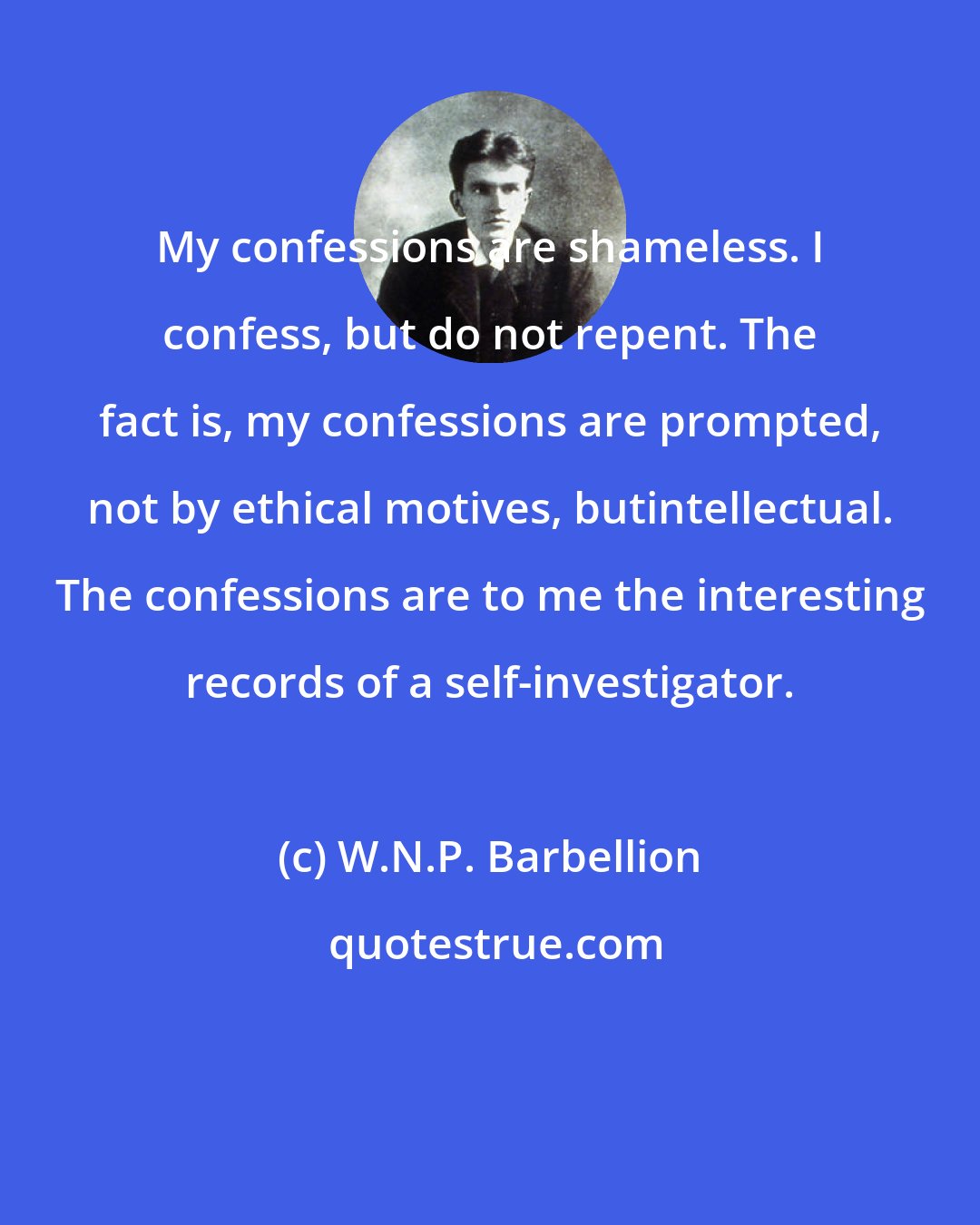 W.N.P. Barbellion: My confessions are shameless. I confess, but do not repent. The fact is, my confessions are prompted, not by ethical motives, butintellectual. The confessions are to me the interesting records of a self-investigator.