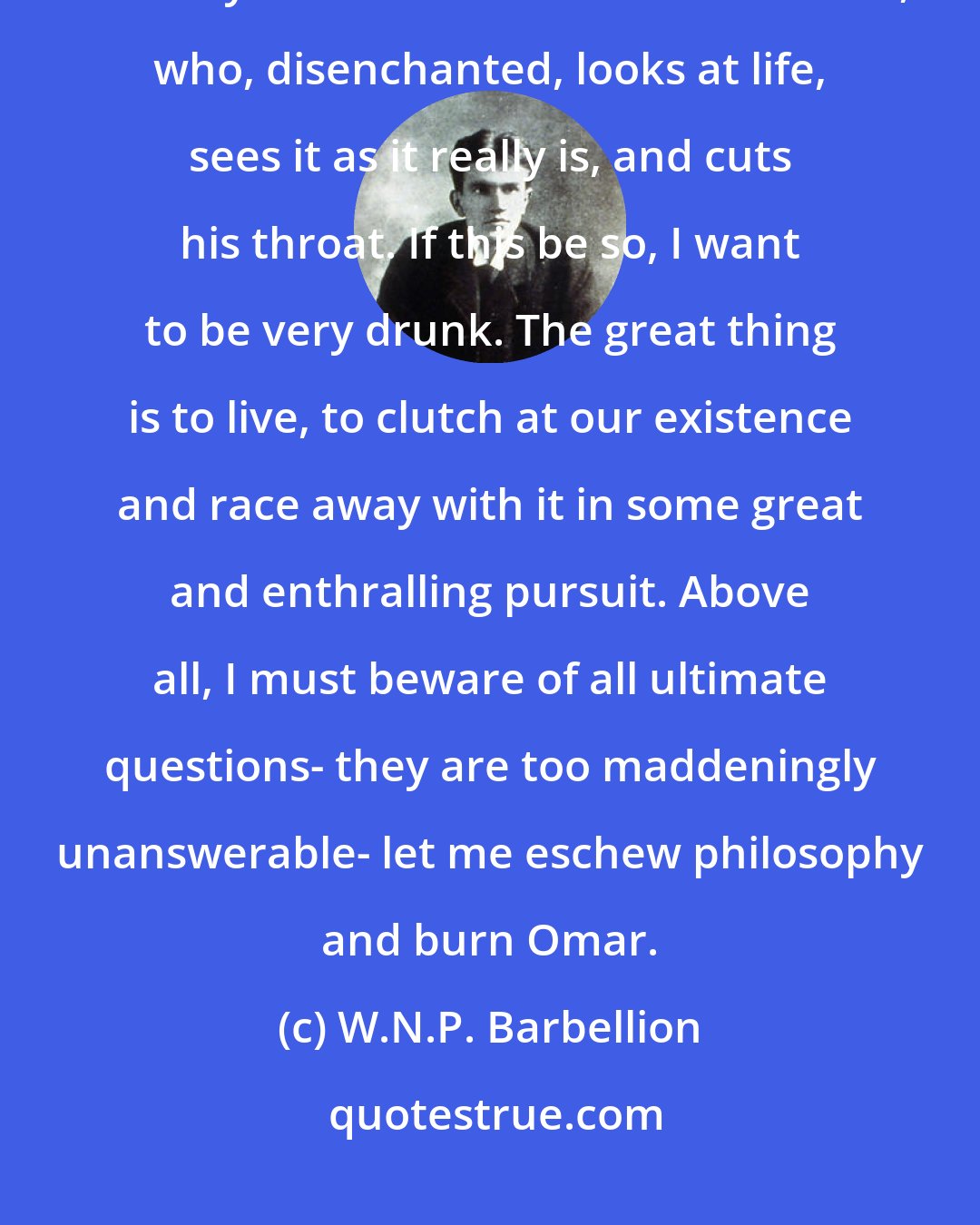 W.N.P. Barbellion: Youth is an intoxication without wine, someone says. Life is an intoxication. The only sober man is the melancholiac, who, disenchanted, looks at life, sees it as it really is, and cuts his throat. If this be so, I want to be very drunk. The great thing is to live, to clutch at our existence and race away with it in some great and enthralling pursuit. Above all, I must beware of all ultimate questions- they are too maddeningly unanswerable- let me eschew philosophy and burn Omar.