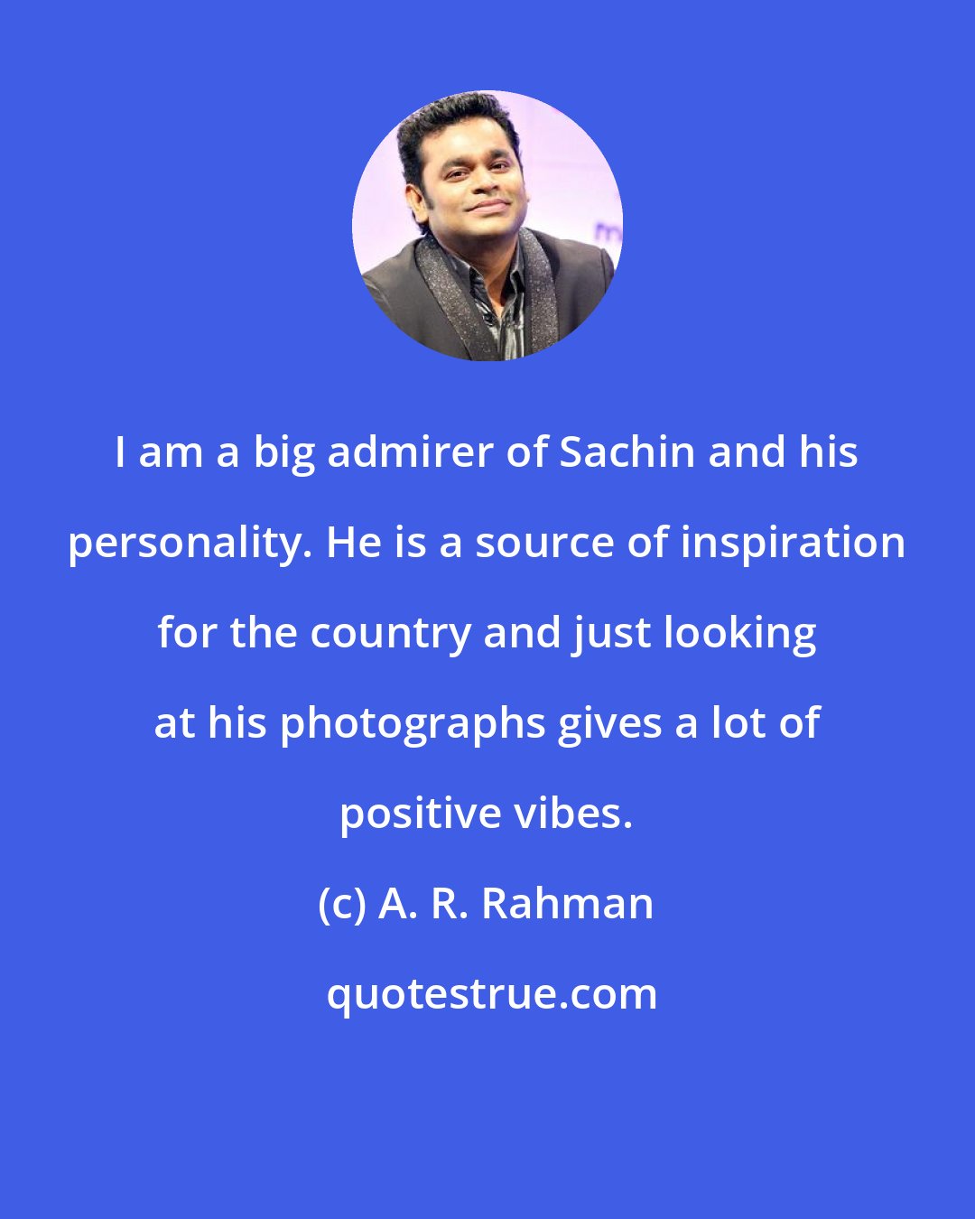 A. R. Rahman: I am a big admirer of Sachin and his personality. He is a source of inspiration for the country and just looking at his photographs gives a lot of positive vibes.