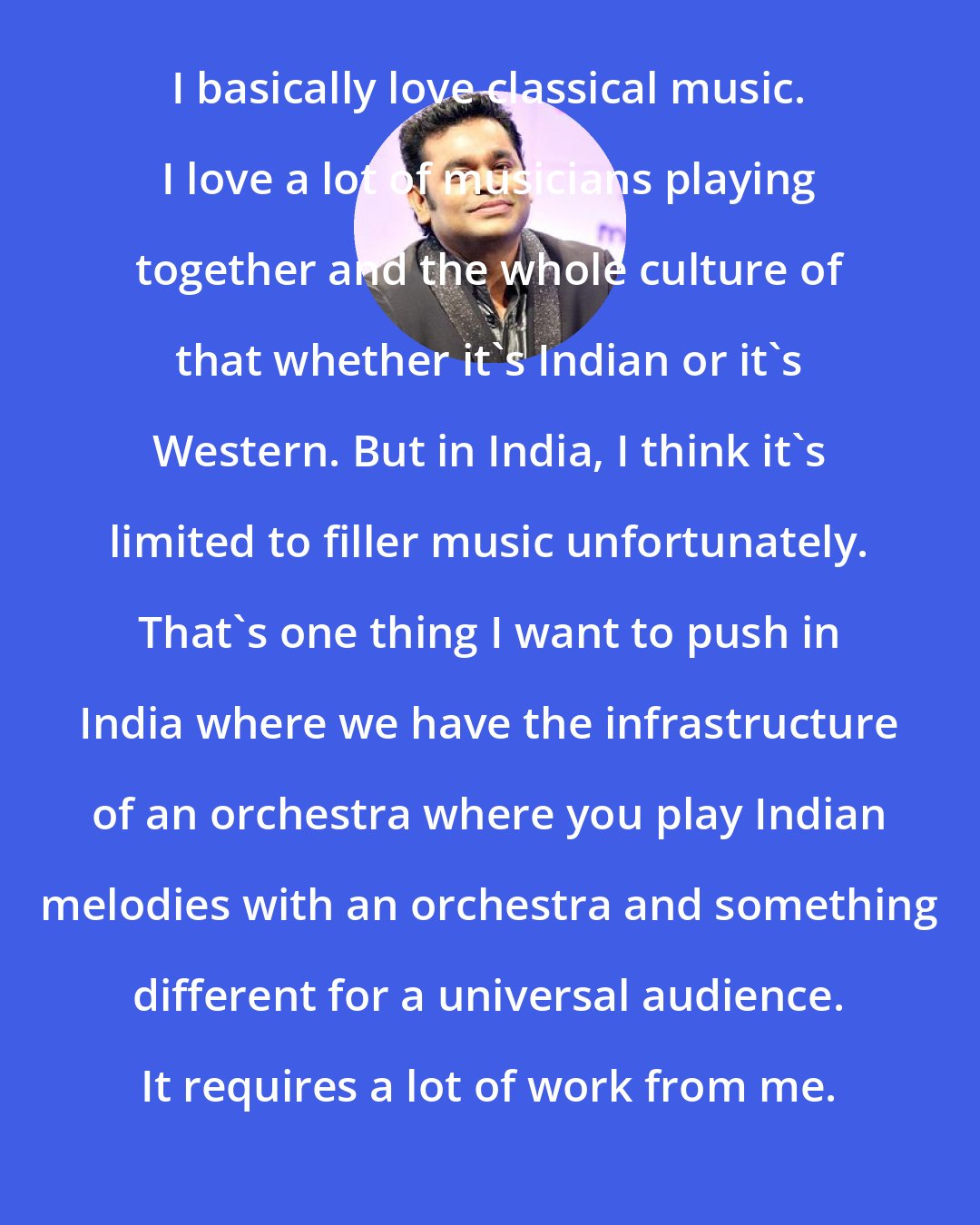 A. R. Rahman: I basically love classical music. I love a lot of musicians playing together and the whole culture of that whether it's Indian or it's Western. But in India, I think it's limited to filler music unfortunately. That's one thing I want to push in India where we have the infrastructure of an orchestra where you play Indian melodies with an orchestra and something different for a universal audience. It requires a lot of work from me.