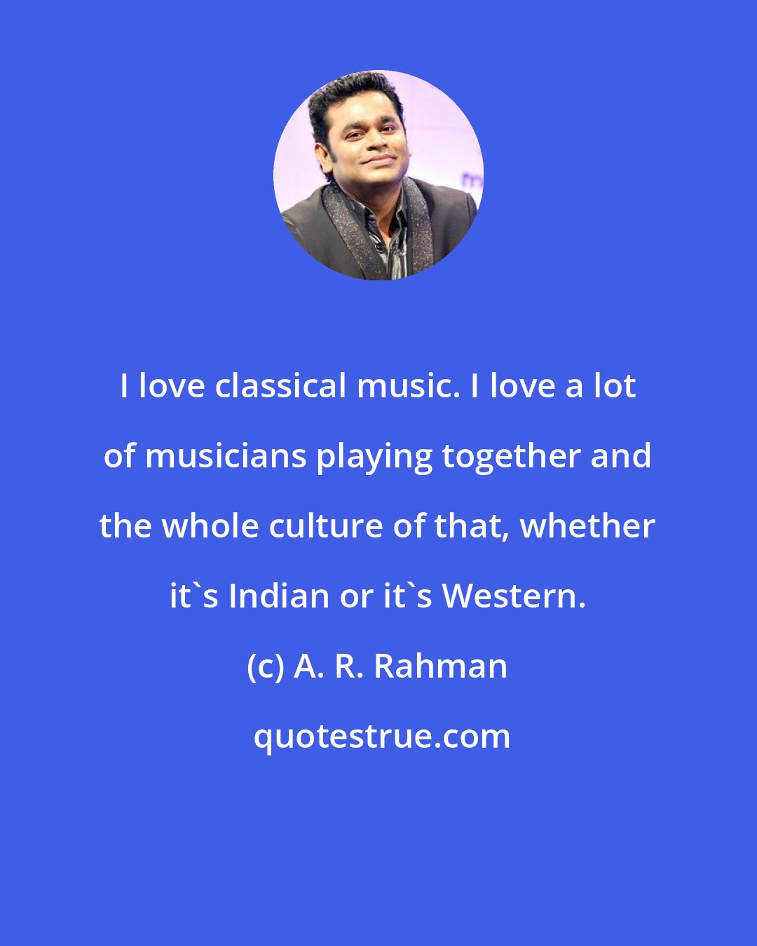 A. R. Rahman: I love classical music. I love a lot of musicians playing together and the whole culture of that, whether it's Indian or it's Western.