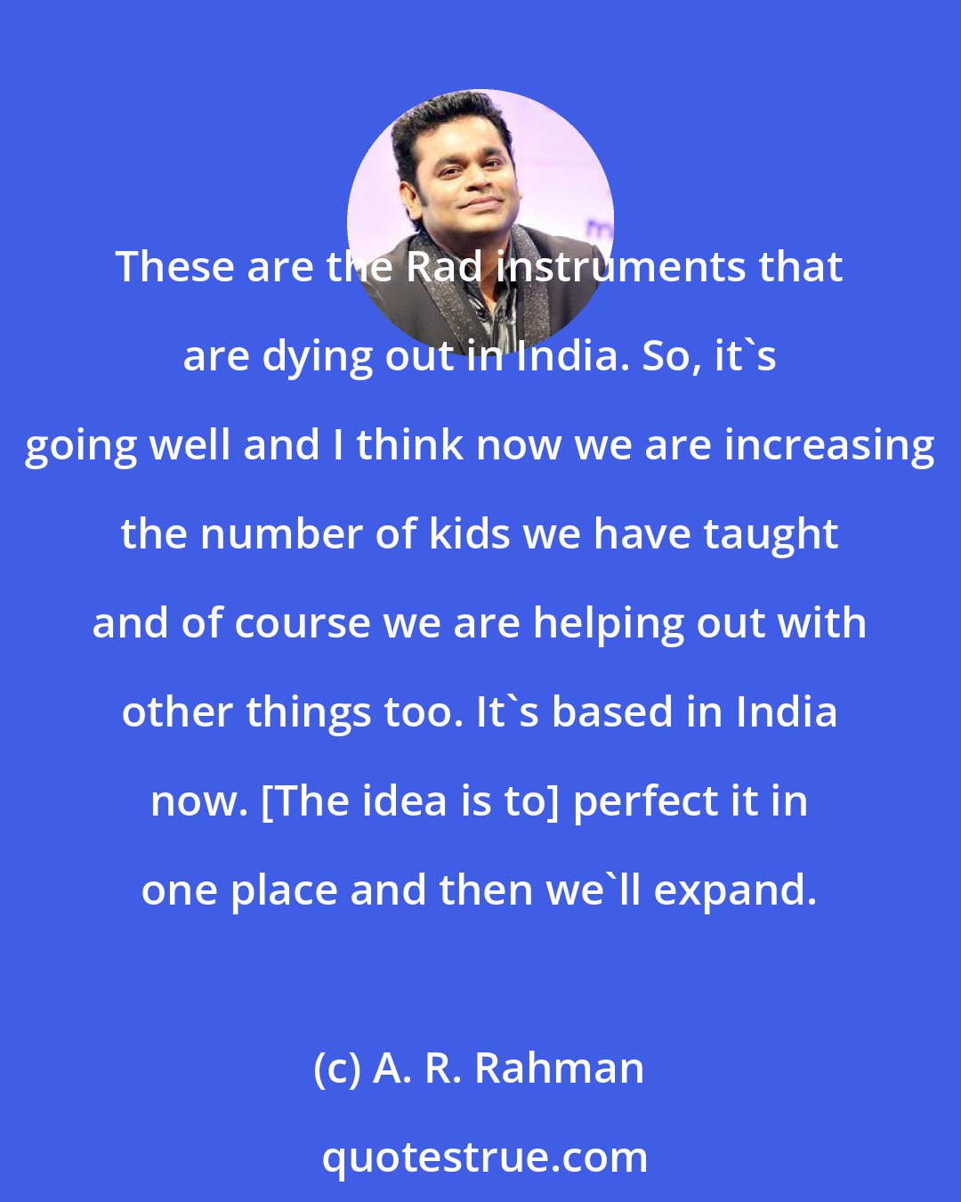 A. R. Rahman: These are the Rad instruments that are dying out in India. So, it's going well and I think now we are increasing the number of kids we have taught and of course we are helping out with other things too. It's based in India now. [The idea is to] perfect it in one place and then we'll expand.