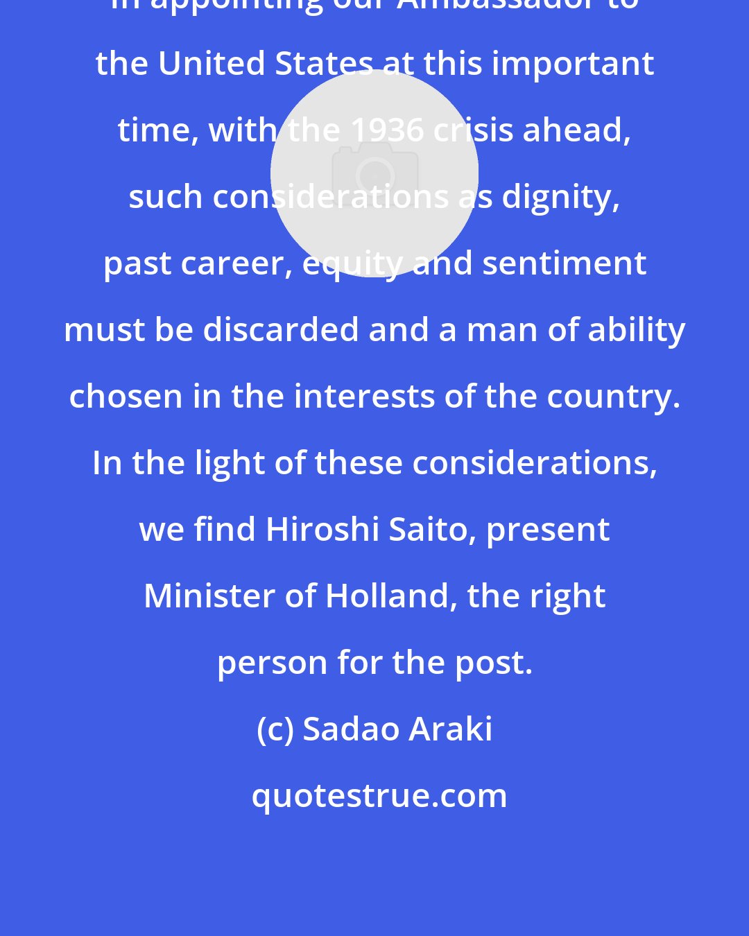 Sadao Araki: In appointing our Ambassador to the United States at this important time, with the 1936 crisis ahead, such considerations as dignity, past career, equity and sentiment must be discarded and a man of ability chosen in the interests of the country. In the light of these considerations, we find Hiroshi Saito, present Minister of Holland, the right person for the post.