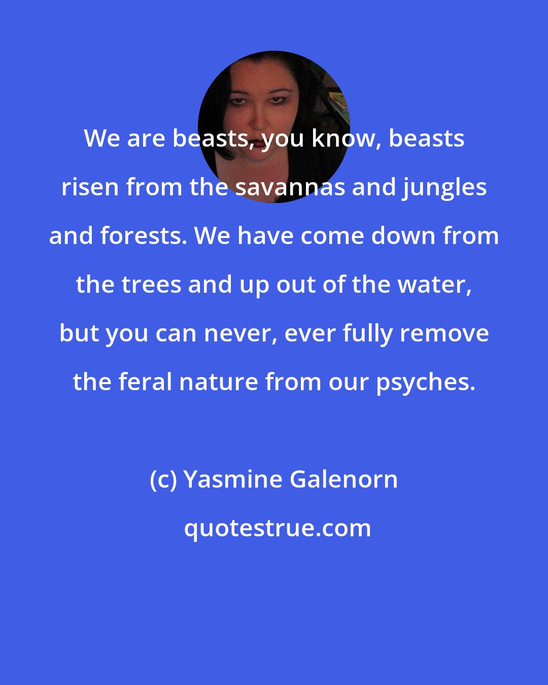 Yasmine Galenorn: We are beasts, you know, beasts risen from the savannas and jungles and forests. We have come down from the trees and up out of the water, but you can never, ever fully remove the feral nature from our psyches.