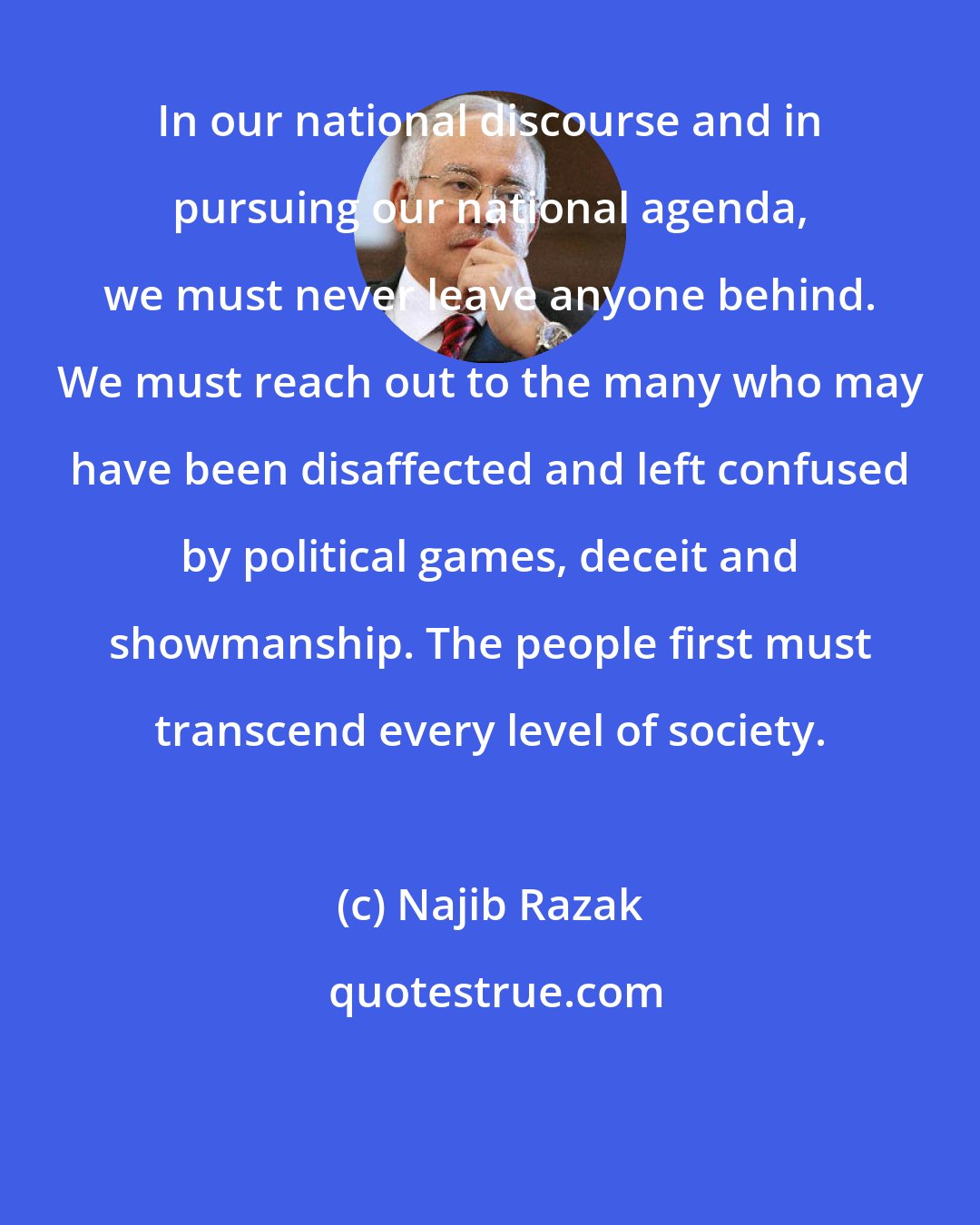 Najib Razak: In our national discourse and in pursuing our national agenda, we must never leave anyone behind. We must reach out to the many who may have been disaffected and left confused by political games, deceit and showmanship. The people first must transcend every level of society.