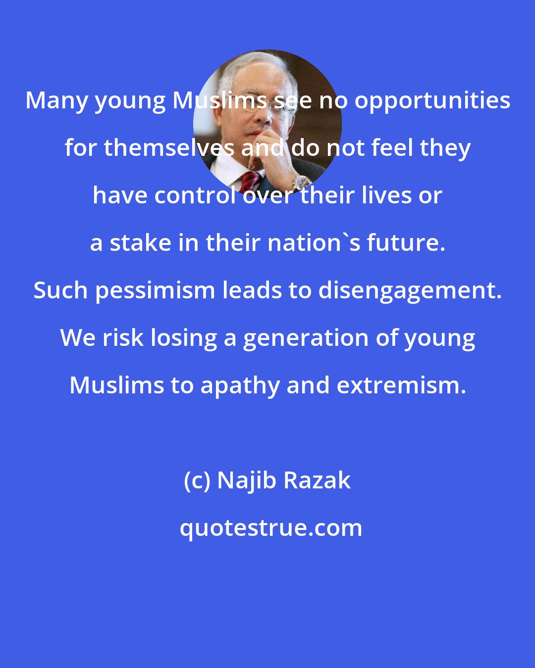 Najib Razak: Many young Muslims see no opportunities for themselves and do not feel they have control over their lives or a stake in their nation's future. Such pessimism leads to disengagement. We risk losing a generation of young Muslims to apathy and extremism.