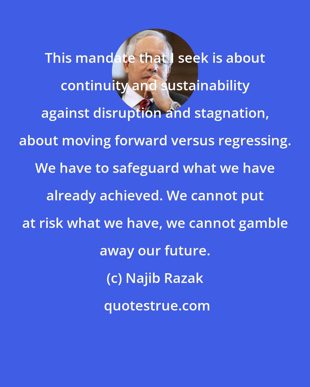 Najib Razak: This mandate that I seek is about continuity and sustainability against disruption and stagnation, about moving forward versus regressing. We have to safeguard what we have already achieved. We cannot put at risk what we have, we cannot gamble away our future.